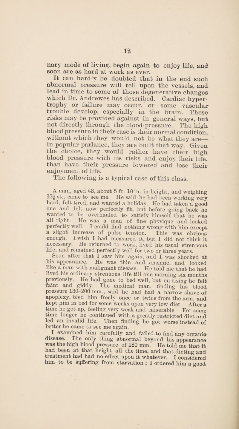 nary mode of living, begin again to enjoy life, and soon are as hard at work as ever. It can hardly be doubted that in the end such abnormal pressure will tell upon the vessels, and lead in time to some of those degenerative changes which Dr. Andrewes has described. Cardiac hyper¬ trophy or failure may occur, or some vascular trouble develop, especially in the brain. These risks may be provided against in general ways, but not directly through the blood-pressure. The high blood pressure in their case is their normal condition, without which they would not be what they are— in popular parlance, they are built that way. Given the choice, they would rather have their high blood pressure with its risks and enjoy their life, than have their pressure lowered and lose their enjoyment of life. The following is a typical case of this class. A man, aged 48, about 5 ft. 10 in. in height, and weighing 13-| st., came to see me. He said he had been working very hard, felt tired, and wanted a holiday. He had taken a good one and felt now perfectly fit, but before going back he wanted to be overhauled to satisfy himself that he was all right. He was a man of fine physique and looked perfectly well. I could find nothing wrong with him except a slight increase of pulse tension. This was obvious enough. I wish I had measured it, but I did not think it necessary. He returned to work, lived his usual strenuous life, and remained perfectly well for two or three years. < Soon after that I saw him again, and I was shocked at his appearance. He was thin and anaemic, and looked like a man with malignant disease. He told me that he had lived his ordinary strenuous life till one morning six months previously. He had gone to bed well, but on rising he felt faint and giddy. The medical man, finding his blood pressure 180—200 mm., said he had had a narrow shave of apoplexy, bled him freely once or twice from the arm, and kept him in bed for some weeks upon very low diet. After a time he got up, feeling very weak and miserable For some time longer lie continued with a greatly restricted diet and led an invalid life. Then finding he got worse instead of better he came to see me again. I examined him carefully and failed to find any organie disease. The only thing abnormal beyond his appearance was the high blood pressure of 180 mm. He told me that it had been at that height all the time, and that dieting and treatment had had no effect upon it whatever. I considered him to be suffering from starvation ; I ordered him a good
