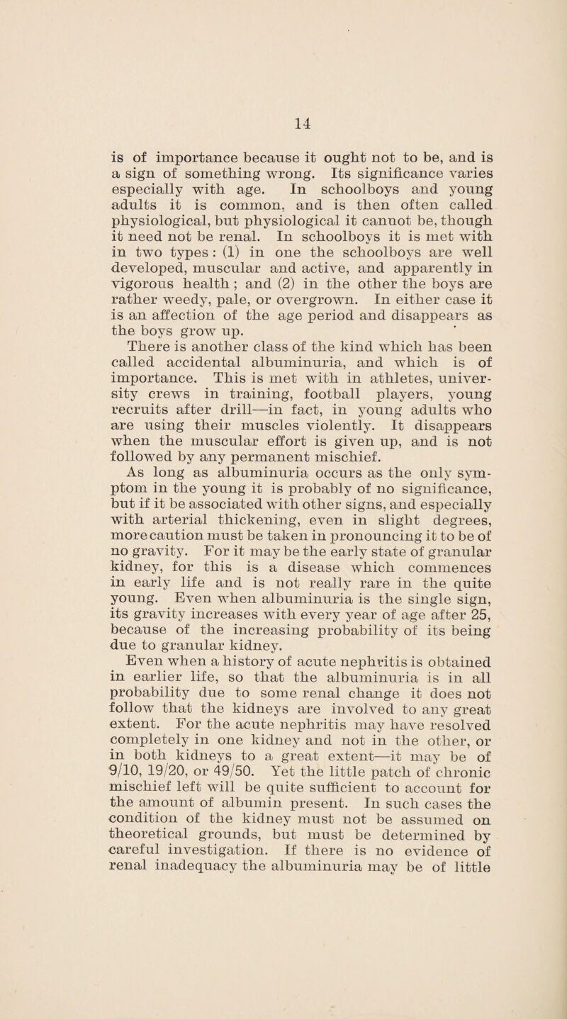 is of importance because it ought not to be, and is a sign of something wrong. Its significance varies especially with age. In schoolboys and young adults it is common, and is then often called physiological, but physiological it cannot be, though it need not be renal. In schoolboys it is met with in two types : (1) in one the schoolboys are well developed, muscular and active, and apparently in vigorous health; and (2) in the other the boys are rather weedy, pale, or overgrown. In either case it is an affection of the age period and disappears as the boys grow irp. There is another class of the kind which has been called accidental albuminuria, and which is of importance. This is met with in athletes, univer¬ sity crews in training, football players, young recruits after drill—in fact, in young adults who are using their muscles violently. It disappears when the muscular effort is given up, and is not followed by any permanent mischief. As long as albuminuria occurs as the only sym¬ ptom in the young it is probably of no significance, but if it be associated with other signs, and especially with arterial thickening, even in slight degrees, more caution must be taken in pronouncing it to be of no gravity. For it may be the early state of granular kidney, for this is a disease which commences in early life and is not really rare in the quite young. Even when albuminuria is the single sign, its gravity increases with every year of age after 25, because of the increasing probability of its being due to granular kidney. Even when a history of acute nephritis is obtained in earlier life, so that the albuminuria is in all probability due to some renal change it does not follow that the kidneys are involved to any great extent. For the acute nephritis may have resolved completely in one kidney and not in the other, or in both kidneys to a great extent—it may be of 9/10, 19/20, or 49/50. Yet the little patch of chronic mischief left will be quite sufficient to account for the amount of albumin present. In such cases the condition of the kidney must not be assumed on theoretical grounds, but must be determined by careful investigation. If there is no evidence of renal inadequacy the albuminuria may be of little