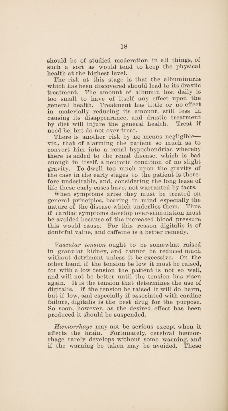 should be of studied moderation in all things, of such a sort as would tend to keep the physical health at the highest level. The risk at this stage is that the albuminuria which has been discovered should lead to its drastic treatment. The amount of albumin lost daily is too small to have of itself any effect upon the general health. Treatment has little or no effect in materially reducing its amount, still less in causing its disappearance, and drastic treatment by diet will injure the general health. Treat if need be, bnt do not over-treat. There is another risk by no means negligible— viz., that of alarming the patient so much as to convert him into a renal hypochondriac whereby there is added to the renal disease, which is bad enough in itself, a neurotic condition of no slight gravity. To dwell too much upon the gravity of the case in the early stages to the patient is there¬ fore undesirable, and, considering the long lease of life these early cases have, not warranted by facts. When symptoms arise they must be treated on general principles, bearing in mind especially the nature of the disease which underlies them. Thus if cardiac symptoms develop over-stimulation must be avoided because of the increased blood pressure this would cause. For this reason digitalis is of doubtful value, and caffeine is a better remedy. Vascular tension ought to be somewhat raised in granular kidney, and cannot be reduced much without detriment unless it be excessive. On the other hand, if the tension be low it must be raised, for with a low tension the patient is not so well, and will not be better until the tension has risen again. It is the tension that determines the use of digitalis. If the tension be raised it will do harm, but if low, and especially if associated with cardiac failure, digitalis is the best drug for the purpose. So soon, however, as the desired effect has been produced it should be suspended. Hcemorrhage may not be serious except when it affects the brain. Fortunately, cerebral haemor¬ rhage rarely develops without some warning, and if the warning be taken may be avoided. These