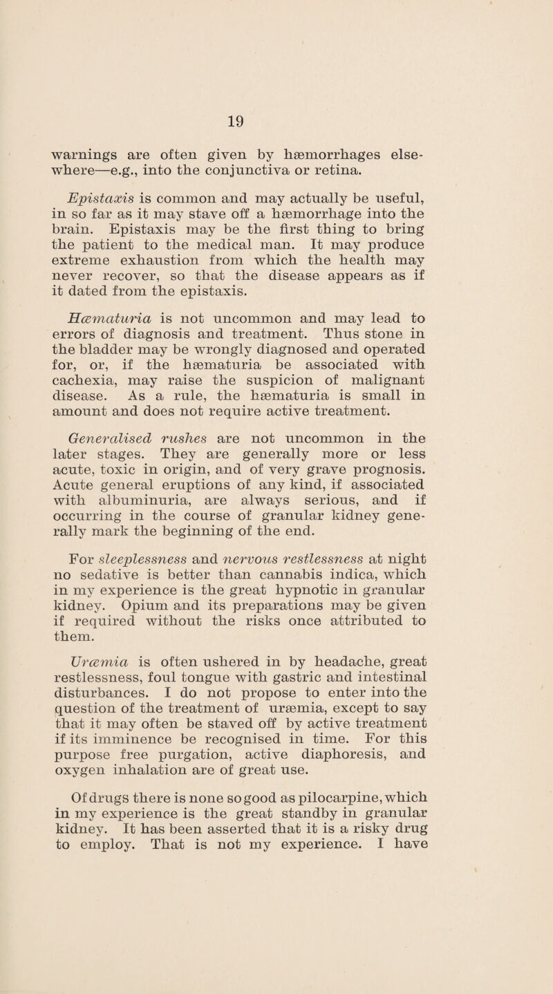 warnings are often given by haemorrhages else¬ where—e.g., into the conjunctiva or retina. Epistaxis is common and may actually be useful, in so far as it may stave off a haemorrhage into the brain. Epistaxis may be the first thing to bring the patient to the medical man. It may produce extreme exhaustion from which the health may never recover, so that the disease appears as if it dated from the epistaxis. Hcematuria is not uncommon and may lead to errors of diagnosis and treatment. Thus stone in the bladder may be wrongly diagnosed and operated for, or, if the hsematuria be associated with cachexia, may raise the suspicion of malignant disease. As a rule, the haematuria is small in amount and does not require active treatment. Generalised rushes are not uncommon in the later stages. They are generally more or less acute, toxic in origin, and of very grave prognosis. Acute general eruptions of any kind, if associated with albuminuria, are always serious, and if occurring in the course of granular kidney gene¬ rally mark the beginning of the end. For sleeplessness and nervous restlessness at night no sedative is better than cannabis indica, which in my experience is the great hypnotic in granular kidney. Opium and its preparations may be given if required without the risks once attributed to them. Urcemia is often ushered in by headache, great restlessness, foul tongue with gastric and intestinal disturbances. I do not propose to enter into the question of the treatment of uraemia, except to say that it may often be staved off by active treatment if its imminence be recognised in time. For this purpose free purgation, active diaphoresis, and oxygen inhalation are of great use. Of drugs there is none so good as pilocarpine, which in my experience is the great standby in granular kidney. It has been asserted that it is a risky drug to employ. That is not my experience. I have