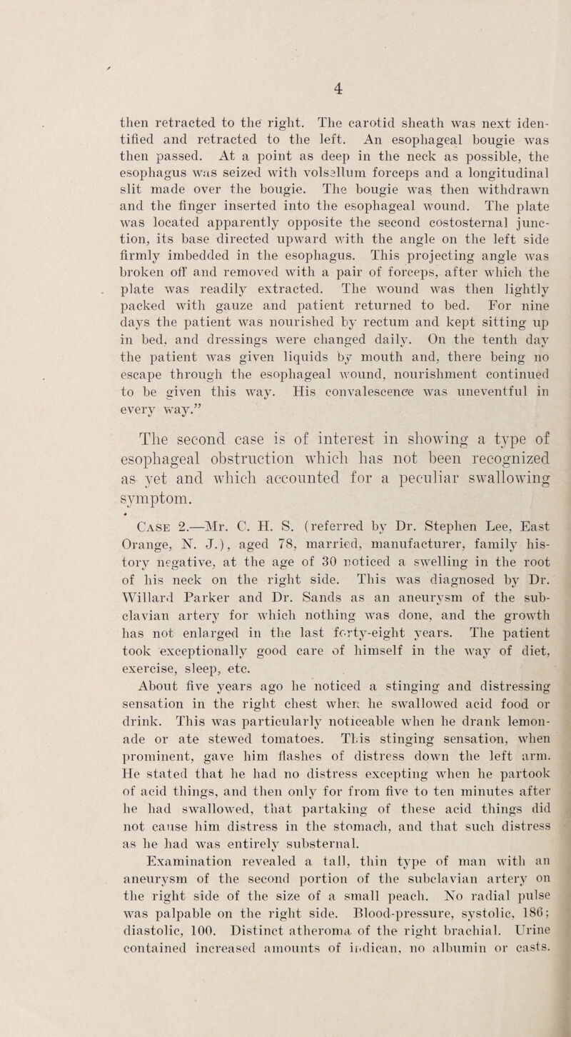 then retracted to the' right. The carotid sheath was next iden¬ tified and retracted to the left. An esophageal bougie was then passed. At a point as deep in the neck as possible, the esophagus was seized with volsallum forceps and a longitudinal slit made over the bougie. The bougie was. then withdrawn and the finger inserted into the esophageal wound. The plate was located apparently opposite the second costosternal junc¬ tion, its base directed upward with the angle on the left side firmly imbedded in the esophagus. This projecting angle was broken off and removed with a pair of forceps, after which the plate was readily extracted. The wound was then lightly packed with gauze and patient returned to bed. For nine days the patient was nourished by rectum and kept sitting up in bed, and dressings were changed daily. On the tenth day the patient was given liquids by mouth and, there being no escape through the esophageal wound, nourishment continued to be given this way. His convalescence was uneventful in every way.” The second case is of interest in showing a type of esophageal obstruction which has not been recognized as yet and which accounted for a peculiar swallowing symptom. Case 2.—Mr. C. Id. S. (referred by Dr. Stephen Lee, East Orange, N. J.), aged 78, married, manufacturer, family his¬ tory negative, at the age of 30 noticed a swelling in the root of his neck on the right side. This was diagnosed by Dr. Willard Parker and Dr. Sands as an aneurvsm of the sub- »/ clavian artery for which nothing was done, and the growth has not enlarged in the last forty-eight years. The patient took exceptionally good care of himself in the way of diet, exercise, sleep, etc. About five years ago he noticed a stinging and distressing sensation in the right chest when he swallowed acid food or drink. This was particularly noticeable when he drank lemon¬ ade or ate stewed tomatoes. This stinging sensation, when prominent, gave him flashes of distress down the left arm. He stated that he had no distress excepting when he partook of acid things, and then only for from five to ten minutes after he had swallowed, that partaking of these acid things did not cause him distress in the stomach, and that such distress as he had was entirely substernal. Examination revealed a tall, thin type of man with an aneurysm of the second portion of the subclavian artery on the right side of the size of a small peach. No radial pulse was palpable on the right side. Blood-pressure, systolic, 186; diastolic, 100. Distinct atheroma of the right brachial. Urine contained increased amounts of ii.dican, no albumin or casts.