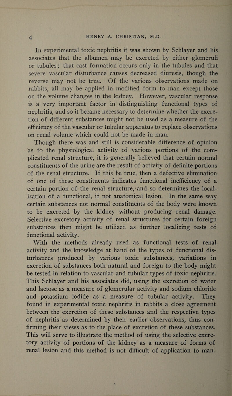 In experimental toxic nephritis it was shown by Schlayer and his associates that the albumen may be excreted by either glomeruli or tubules; that cast formation occurs only in the tubules and that severe vascular disturbance causes decreased diuresis, though the reverse may not be true. Of the various observations made on rabbits, all may be applied in modified form to man except those on the volume changes in the kidney. However, vascular response is a very important factor in distinguishing functional types of nephritis, and so it became necessary to determine whether the excre¬ tion of different substances might not be used as a measure of the efficiency of the vascular or tubular apparatus to replace observations on renal volume which could not be made in man. Though there was and still is considerable difference of opinion as to the physiological activity of various portions of the com¬ plicated renal structure, it is generally believed that certain normal constituents of the urine are the result of activity of definite portions of the renal structure. If this be true, then a defective elimination of one of these constituents indicates functional inefficiency of a certain portion of the renal structure/and so determines the local¬ ization of a functional, if not anatomical lesion. In the same way certain substances not normal constituents of the body were known to be excreted by the kidney without producing renal damage. Selective excretory activity of renal structures for certain foreign substances then might be utilized as further localizing tests of functional activity. With the methods already used as functional tests of renal activity and the knowledge at hand of the types of functional dis¬ turbances produced by various toxic substances, variations in excretion of substances both natural and foreign to the body might be tested in relation to vascular and tubular types of toxic nephritis. This Schlayer and his associates did, using the excretion of water and lactose as a measure of glomerular activity and sodium chloride and potassium iodide as a measure of tubular activity. They found in experimental toxic nephritis in rabbits a close agreement between the excretion of these substances and the respective types of nephritis as determined by their earlier observations, thus con¬ firming their views as to the place of excretion of these substances. This will serve to illustrate the method of using the selective excre¬ tory activity of portions of the kidney as a measure of forms of renal lesion and this method is not difficult of application to man.