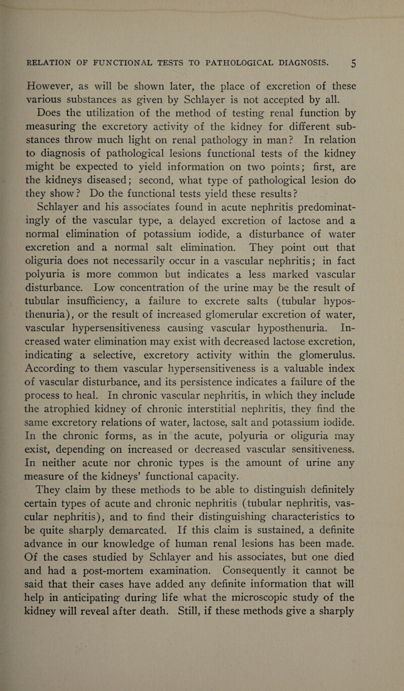 However, as will be shown later, the place of excretion of these various substances as given by Schlayer is not accepted by all. Does the utilization of the method of testing renal function by measuring the excretory activity of the kidney for different sub¬ stances throw much light on renal pathology in man? In relation to diagnosis of pathological lesions functional tests of the kidney might be expected to yield information on two points; first, are the kidneys diseased; second, what type of pathological lesion do they show ? Do the functional tests yield these results ? Schlayer and his associates found in acute nephritis predominat¬ ingly of the vascular type, a delayed excretion of lactose and a normal elimination of potassium iodide, a disturbance of water excretion and a normal salt elimination. They point out that oliguria does not necessarily occur in a vascular nephritis; in fact polyuria is more common but indicates a less marked vascular disturbance. Low concentration of the urine may be the result of tubular insufficiency, a failure to excrete salts (tubular hypos¬ thenuria), or the result of increased glomerular excretion of water, vascular hypersensitiveness causing vascular hyposthenuria. In¬ creased water elimination may exist with decreased lactose excretion, indicating a selective, excretory activity within the glomerulus. According to them vascular hypersensitiveness is a valuable index of vascular disturbance, and its persistence indicates a failure of the process to heal. In chronic vascular nephritis, in which they include the atrophied kidney of chronic interstitial nephritis, they find the same excretory relations of water, lactose, salt and potassium iodide. In the chronic forms, as in the acute, polyuria or oliguria may exist, depending on increased or decreased vascular sensitiveness. In neither acute nor chronic types is the amount of urine any measure of the kidneys’ functional capacity. They claim by these methods to be able to distinguish definitely certain types of acute and chronic nephritis (tubular nephritis, vas¬ cular nephritis), and to find their distinguishing characteristics to be quite sharply demarcated. If this claim is sustained, a definite advance in our knowledge of human renal lesions has been made. Of the cases studied by Schlayer and his associates, but one died and had a post-mortem examination. Consequently it cannot be said that their cases have added any definite information that will help in anticipating during life what the microscopic study of the kidney will reveal after death. Still, if these methods give a sharply