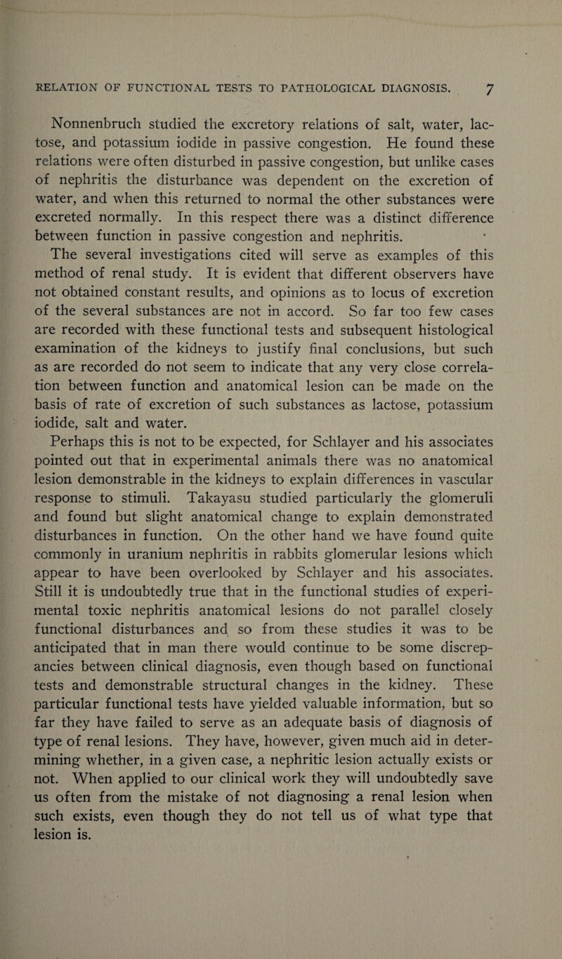 Nonnenbruch studied the excretory relations of salt, water, lac¬ tose, and potassium iodide in passive congestion. He found these relations were often disturbed in passive congestion, but unlike cases of nephritis the disturbance was dependent on the excretion of water, and when this returned to normal the other substances were excreted normally. In this respect there was a distinct difference between function in passive congestion and nephritis. The several investigations cited will serve as examples of this method of renal study. It is evident that different observers have not obtained constant results, and opinions as to locus of excretion of the several substances are not in accord. So far too few cases are recorded with these functional tests and subsequent histological examination of the kidneys to justify final conclusions, but such as are recorded do not seem to indicate that any very close correla¬ tion between function and anatomical lesion can be made on the basis of rate of excretion of such substances as lactose, potassium iodide, salt and water. Perhaps this is not to be expected, for Schlayer and his associates pointed out that in experimental animals there was no anatomical lesion demonstrable in the kidneys to explain differences in vascular response to stimuli. Takayasu studied particularly the glomeruli and found but slight anatomical change to explain demonstrated disturbances in function. On the other hand we have found quite commonly in uranium nephritis in rabbits glomerular lesions which appear to have been overlooked by Schlayer and his associates. Still it is undoubtedly true that in the functional studies of experi¬ mental toxic nephritis anatomical lesions do not parallel closely functional disturbances and so from these studies it was to be anticipated that in man there would continue to be some discrep¬ ancies between clinical diagnosis, even though based on functional tests and demonstrable structural changes in the kidney. These particular functional tests have yielded valuable information, but so far they have failed to serve as an adequate basis of diagnosis of type of renal lesions. They have, however, given much aid in deter¬ mining whether, in a given case, a nephritic lesion actually exists or not. When applied to our clinical work they will undoubtedly save us often from the mistake of not diagnosing a renal lesion when such exists, even though they do not tell us of what type that lesion is.