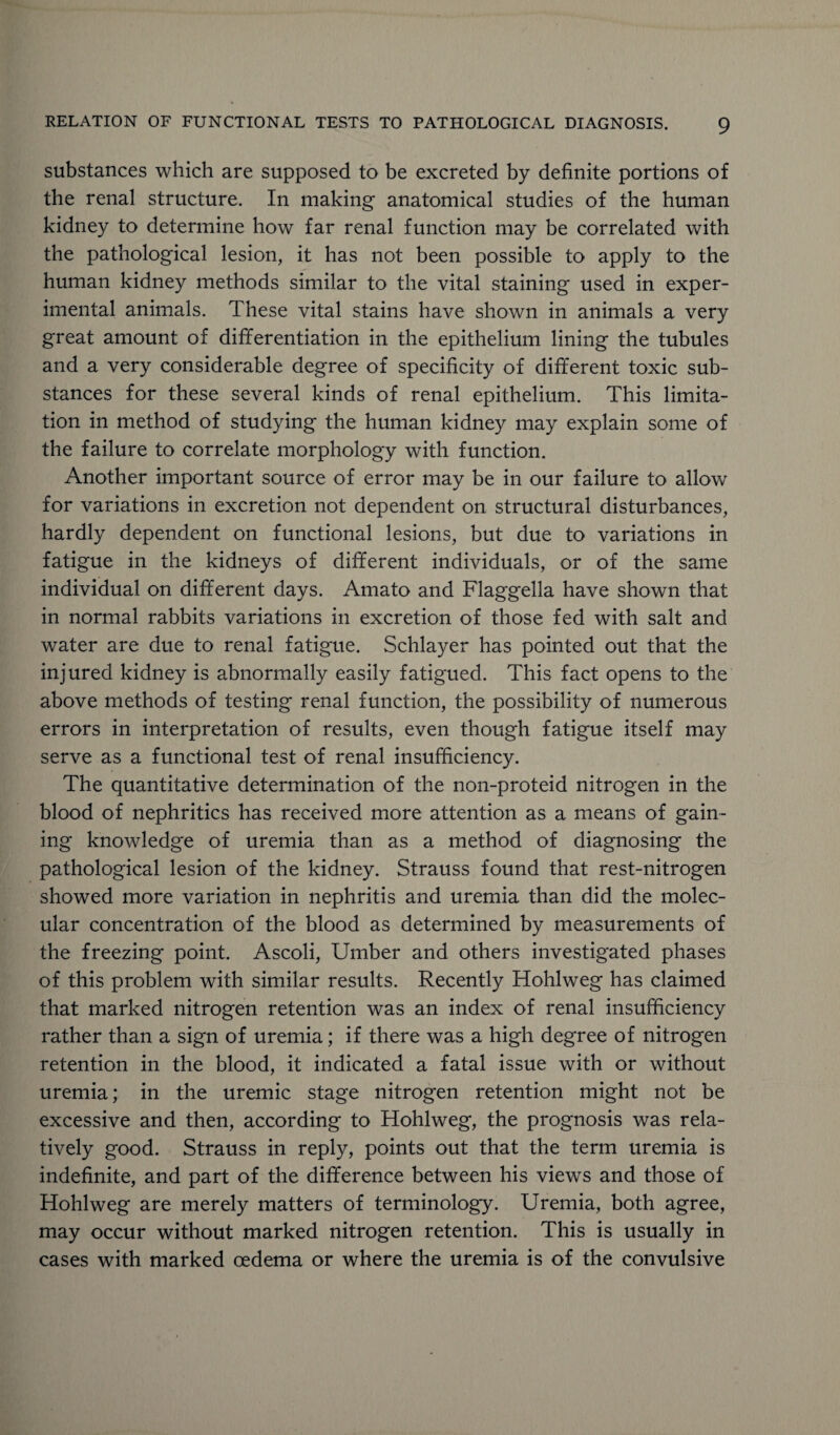 substances which are supposed to be excreted by definite portions of the renal structure. In making anatomical studies of the human kidney to determine how far renal function may be correlated with the pathological lesion, it has not been possible to apply to the human kidney methods similar to the vital staining used in exper¬ imental animals. These vital stains have shown in animals a very great amount of differentiation in the epithelium lining the tubules and a very considerable degree of specificity of different toxic sub¬ stances for these several kinds of renal epithelium. This limita¬ tion in method of studying the human kidney may explain some of the failure to correlate morphology with function. Another important source of error may be in our failure to allow for variations in excretion not dependent on structural disturbances, hardly dependent on functional lesions, but due to variations in fatigue in the kidneys of different individuals, or of the same individual on different days. Amato and Flaggella have shown that in normal rabbits variations in excretion of those fed with salt and water are due to renal fatigue. Schlayer has pointed out that the injured kidney is abnormally easily fatigued. This fact opens to the above methods of testing renal function, the possibility of numerous errors in interpretation of results, even though fatigue itself may serve as a functional test of renal insufficiency. The quantitative determination of the non-proteid nitrogen in the blood of nephritics has received more attention as a means of gain¬ ing knowledge of uremia than as a method of diagnosing the pathological lesion of the kidney. Strauss found that rest-nitrogen showed more variation in nephritis and uremia than did the molec¬ ular concentration of the blood as determined by measurements of the freezing point. Ascoli, Umber and others investigated phases of this problem with similar results. Recently Hohlweg has claimed that marked nitrogen retention was an index of renal insufficiency rather than a sign of uremia; if there was a high degree of nitrogen retention in the blood, it indicated a fatal issue with or without uremia; in the uremic stage nitrogen retention might not be excessive and then, according to Hohlweg, the prognosis was rela¬ tively good. Strauss in reply, points out that the term uremia is indefinite, and part of the difference between his views and those of Hohlweg are merely matters of terminology. Uremia, both agree, may occur without marked nitrogen retention. This is usually in cases with marked oedema or where the uremia is of the convulsive