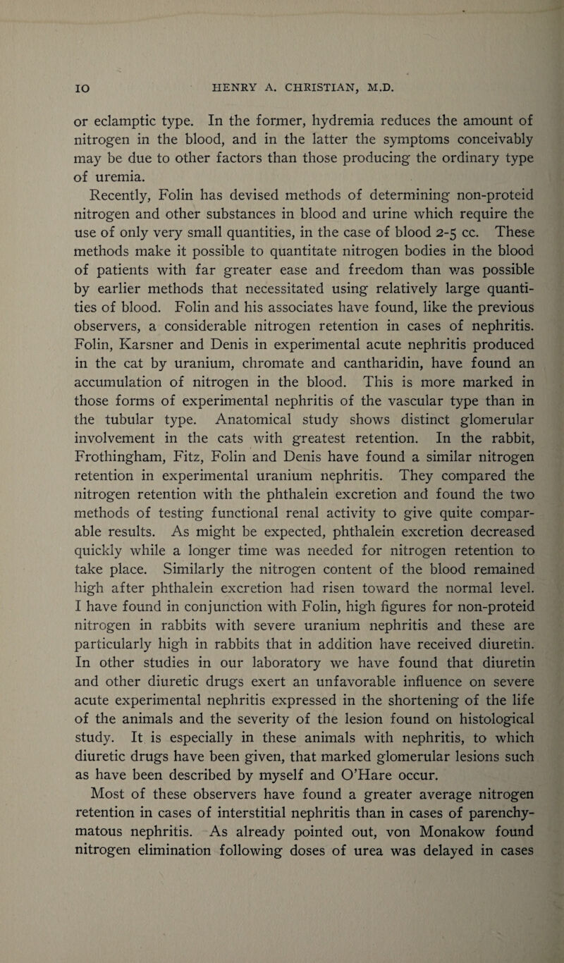 or eclamptic type. In the former, hydremia reduces the amount of nitrogen in the blood, and in the latter the symptoms conceivably may be due to other factors than those producing the ordinary type of uremia. Recently, Folin has devised methods of determining non-proteid nitrogen and other substances in blood and urine which require the use of only very small quantities, in the case of blood 2-5 cc. These methods make it possible to quantitate nitrogen bodies in the blood of patients with far greater ease and freedom than v/as possible by earlier methods that necessitated using relatively large quanti¬ ties of blood. Folin and his associates have found, like the previous observers, a considerable nitrogen retention in cases of nephritis. Folin, Karsner and Denis in experimental acute nephritis produced in the cat by uranium, chromate and cantharidin, have found an accumulation of nitrogen in the blood. This is more marked in those forms of experimental nephritis of the vascular type than in the tubular type. Anatomical study shows distinct glomerular involvement in the cats with greatest retention. In the rabbit, Frothingham, Fitz, Folin and Denis have found a similar nitrogen retention in experimental uranium nephritis. They compared the nitrogen retention with the phthalein excretion and found the two methods of testing functional renal activity to give quite compar¬ able results. As might be expected, phthalein excretion decreased quickly while a longer time was needed for nitrogen retention to take place. Similarly the nitrogen content of the blood remained high after phthalein excretion had risen toward the normal level. I have found in conjunction with Folin, high figures for non-proteid nitrogen in rabbits with severe uranium nephritis and these are particularly high in rabbits that in addition have received diuretin. In other studies in our laboratory we have found that diuretin and other diuretic drugs exert an unfavorable influence on severe acute experimental nephritis expressed in the shortening of the life of the animals and the severity of the lesion found on histological study. It is especially in these animals with nephritis, to which diuretic drugs have been given, that marked glomerular lesions such as have been described by myself and O’Hare occur. Most of these observers have found a greater average nitrogen retention in cases of interstitial nephritis than in cases of parenchy¬ matous nephritis. As already pointed out, von Monakow found nitrogen elimination following doses of urea was delayed in cases