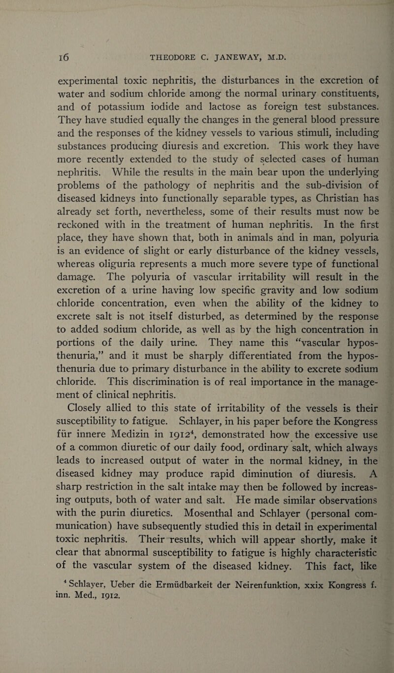 experimental toxic nephritis, the disturbances in the excretion of water and sodium chloride among the normal urinary constituents, and of potassium iodide and lactose as foreign test substances. They have studied equally the changes in the general blood pressure and the responses of the kidney vessels to various stimuli, including substances producing diuresis and excretion. This work they have more recently extended to the study of selected cases of human nephritis. While the results in the main bear upon the underlying problems of the pathology of nephritis and the sub-division of diseased kidneys into functionally separable types, as Christian has already set forth, nevertheless, some of their results must now be reckoned with in the treatment of human nephritis. In the first place, they have shown that, both in animals and in man, polyuria is an evidence of slight or early disturbance of the kidney vessels, whereas oliguria represents a much more severe type of functional damage. The polyuria of vascular irritability will result in the excretion of a urine having low specific gravity and low sodium chloride concentration, even when the ability of the kidney to excrete salt is not itself disturbed, as determined by the response to added sodium chloride, as well as by the high concentration in portions of the daily urine. They name this “vascular hypos¬ thenuria,” and it must be sharply differentiated from the hypos¬ thenuria due to primary disturbance in the ability to excrete sodium chloride. This discrimination is of real importance in the manage¬ ment of clinical nephritis. Closely allied to this state of irritability of the vessels is their susceptibility to fatigue. Schlayer, in his paper before the Kongress fur innere Medizin in 19124, demonstrated how the excessive use of a common diuretic of our daily food, ordinary salt, which always leads to increased output of water in the normal kidney, in the diseased kidney may produce rapid diminution of diuresis. A sharp restriction in the salt intake may then be followed by increas¬ ing outputs, both of water and salt. He made similar observations with the purin diuretics. Mosenthal and Schlayer (personal com¬ munication) have subsequently studied this in detail in experimental toxic nephritis. Their results, which will appear shortly, make it clear that abnormal susceptibility to fatigue is highly characteristic of the vascular system of the diseased kidney. This fact, like 4 Schlayer, Ueber die Ermudbarkeit der Neirenfunktion, xxix Kongress f. inn. Med., 1912.