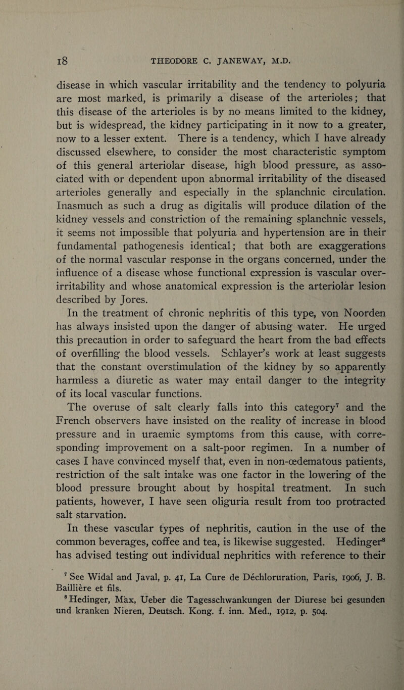 disease in which vascular irritability and the tendency to polyuria are most marked, is primarily a disease of the arterioles; that this disease of the arterioles is by no means limited to the kidney, but is widespread, the kidney participating in it now to a greater, now to a lesser extent. There is a tendency, which I have already discussed elsewhere, to consider the most characteristic symptom of this general arteriolar disease, high blood pressure, as asso¬ ciated with or dependent upon abnormal irritability of the diseased arterioles generally and especially in the splanchnic circulation. Inasmuch as such a drug as digitalis will produce dilation of the kidney vessels and constriction of the remaining splanchnic vessels, it seems not impossible that polyuria and hypertension are in their fundamental pathogenesis identical; that both are exaggerations of the normal vascular response in the organs concerned, under the influence of a disease whose functional expression is vascular over¬ irritability and whose anatomical expression is the arteriolar lesion described by Jores. In the treatment of chronic nephritis of this type, von Noorden has always insisted upon the danger of abusing water. He urged this precaution in order to safeguard the heart from the bad effects of overfilling the blood vessels. Schlayer’s work at least suggests that the constant overstimulation of the kidney by so apparently harmless a diuretic as water may entail danger to the integrity of its local vascular functions. The overuse of salt clearly falls into this category7 and the French observers have insisted on the reality of increase in blood pressure and in uraemic symptoms from this cause, with corre¬ sponding improvement on a salt-poor regimen. In a number of cases I have convinced myself that, even in non-oedematous patients, restriction of the salt intake was one factor in the lowering of the blood pressure brought about by hospital treatment. In such patients, however, I have seen oliguria result from too protracted salt starvation. In these vascular types of nephritis, caution in the use of the common beverages, coffee and tea, is likewise suggested. Hedinger8 has advised testing out individual nephritics with reference to their 7 See Widal and Javal, p. 41, La Cure de Dechloruration, Paris, 1906, J. B. Bailliere et fils. 8 Hedinger, Max, Ueber die Tagesschwankungen der Diurese bei gesunden und kranken Nieren, Deutsch. Kong. f. inn. Med., 1912, p. 504.
