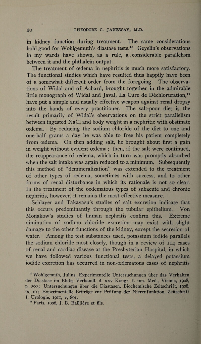 in kidney function during treatment. The same considerations hold good for Wohlgemuth’s diastase tests.10 Geyelin’s observations in my wards have shown, as a rule, a. considerable parallelism between it and the phthalein output. The treatment of oedema in nephritis is much more satisfactory. The functional studies which have resulted thus happily have been of a somewhat different order from the foregoing. The observa¬ tions of Widal and of Achard, brought together in the admirable little monograph of Widal and Javal, La Cure de Dechloruration,11 have put a simple and usually effective weapon against renal dropsy into the hands of every practitioner. The salt-poor diet is the result primarily of Widal’s observations on the strict parallelism between ingested NaCl and body weight in a nephritic with obstinate oedema. By reducing the sodium chloride of the diet to one and one-half grams a day he was able to free his patient completely from oedema. On then adding salt, he brought about first a gain in weight without evident oedema; then, if the salt were continued, the reappearance of oedema, which in turn was promptly absorbed when the salt intake was again reduced to a minimum. Subsequently this method of “demineralization” was extended to the treatment of other types of oedema, sometimes with success, and to* other forms of renal disturbance in which its rationale is not so clear. In the treatment of the oedematous types of subacute and chronic nephritis, however, it remains the most effective measure. Schlayer and Takayasu’s studies of salt excretion indicate that this occurs predominantly through the tubular epithelium.. Von Monakow’s studies of human nephritis confirm this. Extreme diminution of sodium chloride excretion may exist with slight damage to the other functions of the kidney, except the secretion of water. Among the test substances used, potassium iodide parallels the sodium chloride most closely, though in a review of 114 cases of renal and cardiac disease at the Presbyterian Hospital, in which we have followed various functional tests, a delayed potassium iodide excretion has occurred in non-oedematous cases of nephritis 10 Wohlgemuth, Julius, Experimentelle Untersuchungen iiber das Verhalten der Diastase im Blute, Verhandl. d. xxv Kongr. f. inn. Med., Vienna, 1908, p. 500; Untersuchungen iiber die Diastasen, Biochemische Zeitschrift, 1908, ix, 10; Experimentelle Beitrage zur Priifung der Nierenfunktion, Zeitschrift f. Urologie, 1911, v, 801. 11 Paris, 1906, J. B. Bailliere et fils.