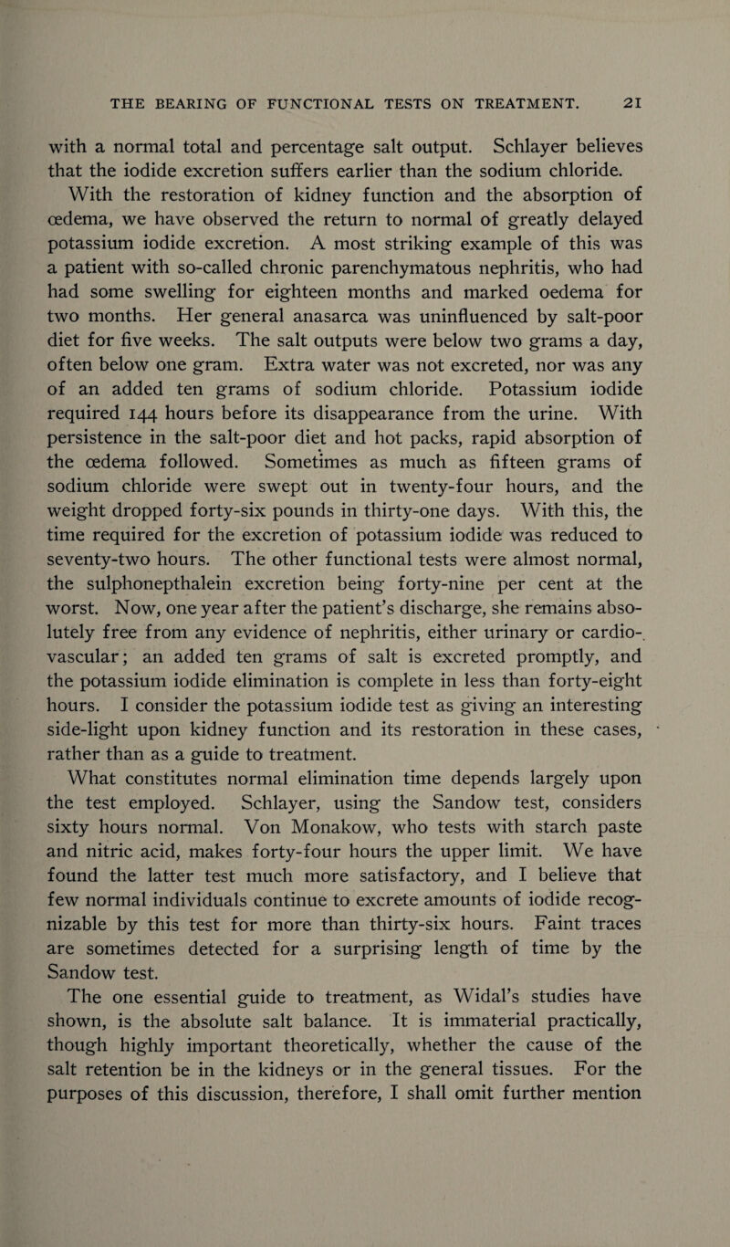 with a normal total and percentage salt output. Schlayer believes that the iodide excretion suffers earlier than the sodium chloride. With the restoration of kidney function and the absorption of oedema, we have observed the return to normal of greatly delayed potassium iodide excretion. A most striking example of this was a patient with so-called chronic parenchymatous nephritis, who had had some swelling for eighteen months and marked oedema for two months. Her general anasarca was uninfluenced by salt-poor diet for five weeks. The salt outputs were below two grams a day, often below one gram. Extra water was not excreted, nor was any of an added ten grams of sodium chloride. Potassium iodide required 144 hours before its disappearance from the urine. With persistence in the salt-poor diet and hot packs, rapid absorption of the oedema followed. Sometimes as much as fifteen grams of sodium chloride were swept out in twenty-four hours, and the weight dropped forty-six pounds in thirty-one days. With this, the time required for the excretion of potassium iodide was reduced to seventy-two hours. The other functional tests were almost normal, the sulphonepthalein excretion being forty-nine per cent at the worst. Now, one year after the patient’s discharge, she remains abso¬ lutely free from any evidence of nephritis, either urinary or cardio¬ vascular; an added ten grams of salt is excreted promptly, and the potassium iodide elimination is complete in less than forty-eight hours. I consider the potassium iodide test as giving an interesting side-light upon kidney function and its restoration in these cases, rather than as a guide to treatment. What constitutes normal elimination time depends largely upon the test employed. Schlayer, using the Sandow test, considers sixty hours normal. Von Monakow, who tests with starch paste and nitric acid, makes forty-four hours the upper limit. We have found the latter test much more satisfactory, and I believe that few normal individuals continue to excrete amounts of iodide recog¬ nizable by this test for more than thirty-six hours. Faint traces are sometimes detected for a surprising length of time by the Sandow test. The one essential guide to treatment, as Widal’s studies have shown, is the absolute salt balance. It is immaterial practically, though highly important theoretically, whether the cause of the salt retention be in the kidneys or in the general tissues. For the purposes of this discussion, therefore, I shall omit further mention