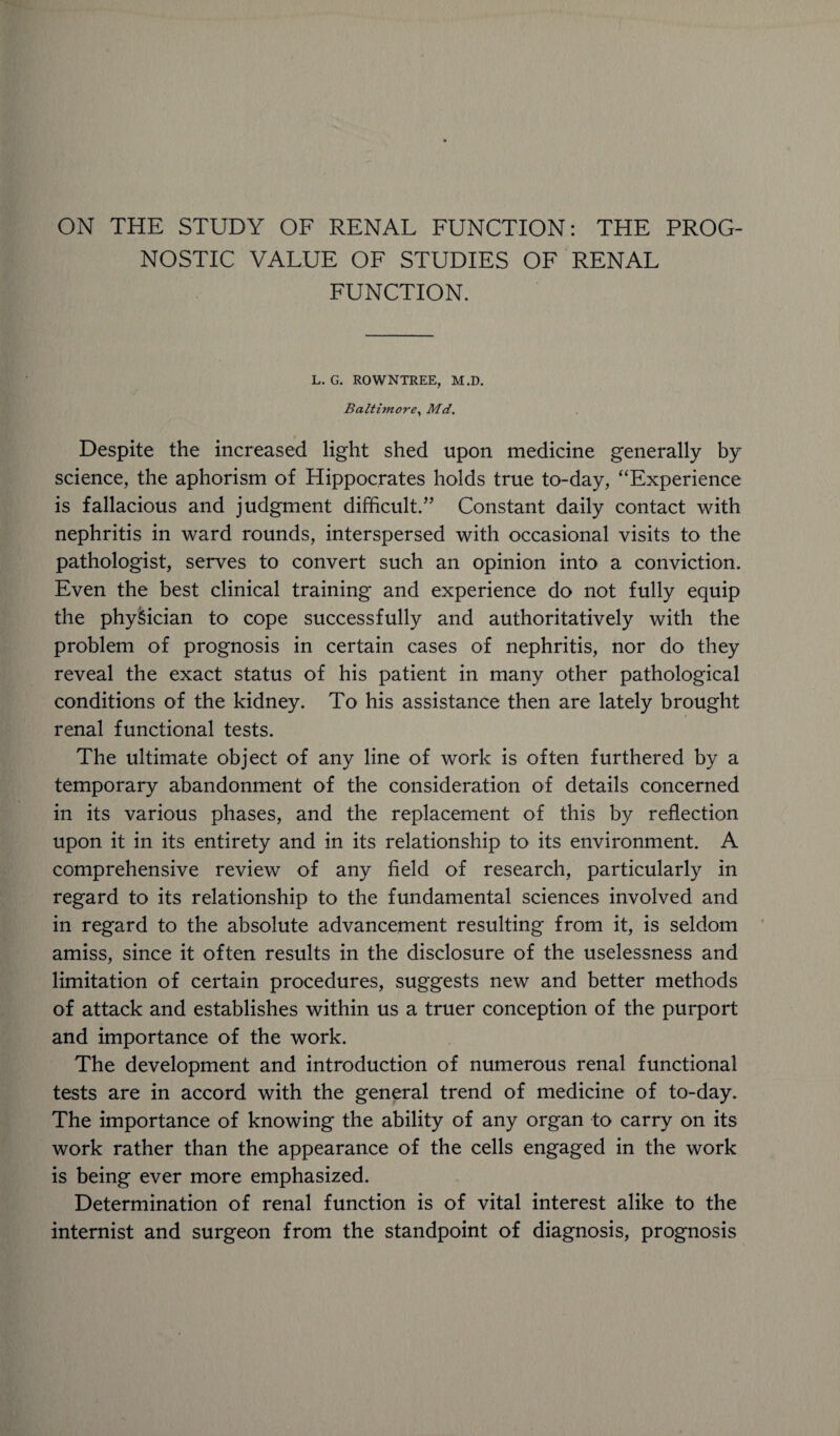 ON THE STUDY OF RENAL FUNCTION: THE PROG¬ NOSTIC VALUE OF STUDIES OF RENAL FUNCTION. L. G. ROWNTEEE, M.D. Baltimore, Md. Despite the increased light shed upon medicine generally by science, the aphorism of Hippocrates holds true to-day, “Experience is fallacious and judgment difficult.” Constant daily contact with nephritis in ward rounds, interspersed with occasional visits to the pathologist, serves to convert such an opinion into a conviction. Even the best clinical training and experience do not fully equip the physician to cope successfully and authoritatively with the problem of prognosis in certain cases of nephritis, nor do they reveal the exact status of his patient in many other pathological conditions of the kidney. To his assistance then are lately brought renal functional tests. The ultimate object of any line of work is often furthered by a temporary abandonment of the consideration of details concerned in its various phases, and the replacement of this by reflection upon it in its entirety and in its relationship to its environment. A comprehensive review of any field of research, particularly in regard to its relationship to the fundamental sciences involved and in regard to the absolute advancement resulting from it, is seldom amiss, since it often results in the disclosure of the uselessness and limitation of certain procedures, suggests new and better methods of attack and establishes within us a truer conception of the purport and importance of the work. The development and introduction of numerous renal functional tests are in accord with the general trend of medicine of to-day. The importance of knowing the ability of any organ to carry on its work rather than the appearance of the cells engaged in the work is being ever more emphasized. Determination of renal function is of vital interest alike to the internist and surgeon from the standpoint of diagnosis, prognosis