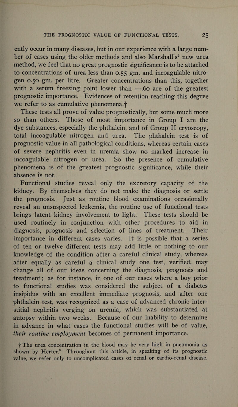 ently occur in many diseases, but in our experience with a large num¬ ber of cases using the older methods and also Marshall’s2 new urea method, we feel that no great prognostic significance is to be attached to concentrations of urea less than 0.55 gm. and incoagulable nitro¬ gen 0.50 gm. per litre. Greater concentrations than this, together with a serum freezing point lower than —.60 are of the greatest prognostic importance. Evidences of retention reaching this degree we refer to as cumulative phenomena.*)* These tests all prove of value prognostically, but some much more so than others. Those of most importance in Group I are the dye substances, especially the phthalein, and of Group II cryoscopy, total incoagulable nitrogen and urea. The phthalein test is of prognostic value in all pathological conditions, whereas certain cases of severe nephritis even in uremia show no marked increase in incoagulable nitrogen or urea. So the presence of cumulative phenomena is of the greatest prognostic significance, while their absence is not. Functional studies reveal only the excretory capacity of the kidney. By themselves they do not make the diagnosis or settle the prognosis. Just as routine blood examinations occasionally reveal an unsuspected leukemia, the routine use of functional tests brings latent kidney involvement to light. These tests should be used routinely in conjunction with other procedures to aid in diagnosis, prognosis and selection of lines of treatment. Their importance in different cases varies. It is possible that a series of ten or twelve different tests may add little or nothing to our knowledge of the condition after a careful clinical study, whereas after equally as careful a clinical study one test, verified, may change all of our ideas concerning the diagnosis, prognosis and treatment; as for instance, in one of our cases where a boy prior to functional studies was considered the subject of a diabetes insipidus with an excellent immediate prognosis, and after one phthalein test, was recognized as a case of advanced chronic inter¬ stitial nephritis verging on uremia, which was substantiated at autopsy within two weeks. Because of our inability to determine in advance in what cases the functional studies will be of value, their routine employment becomes of permanent importance. t The urea concentration in the blood may be very high in pneumonia as shown by Herter.3 Throughout this article, in speaking of its prognostic value, we refer only to uncomplicated cases of renal or cardio-renal disease.