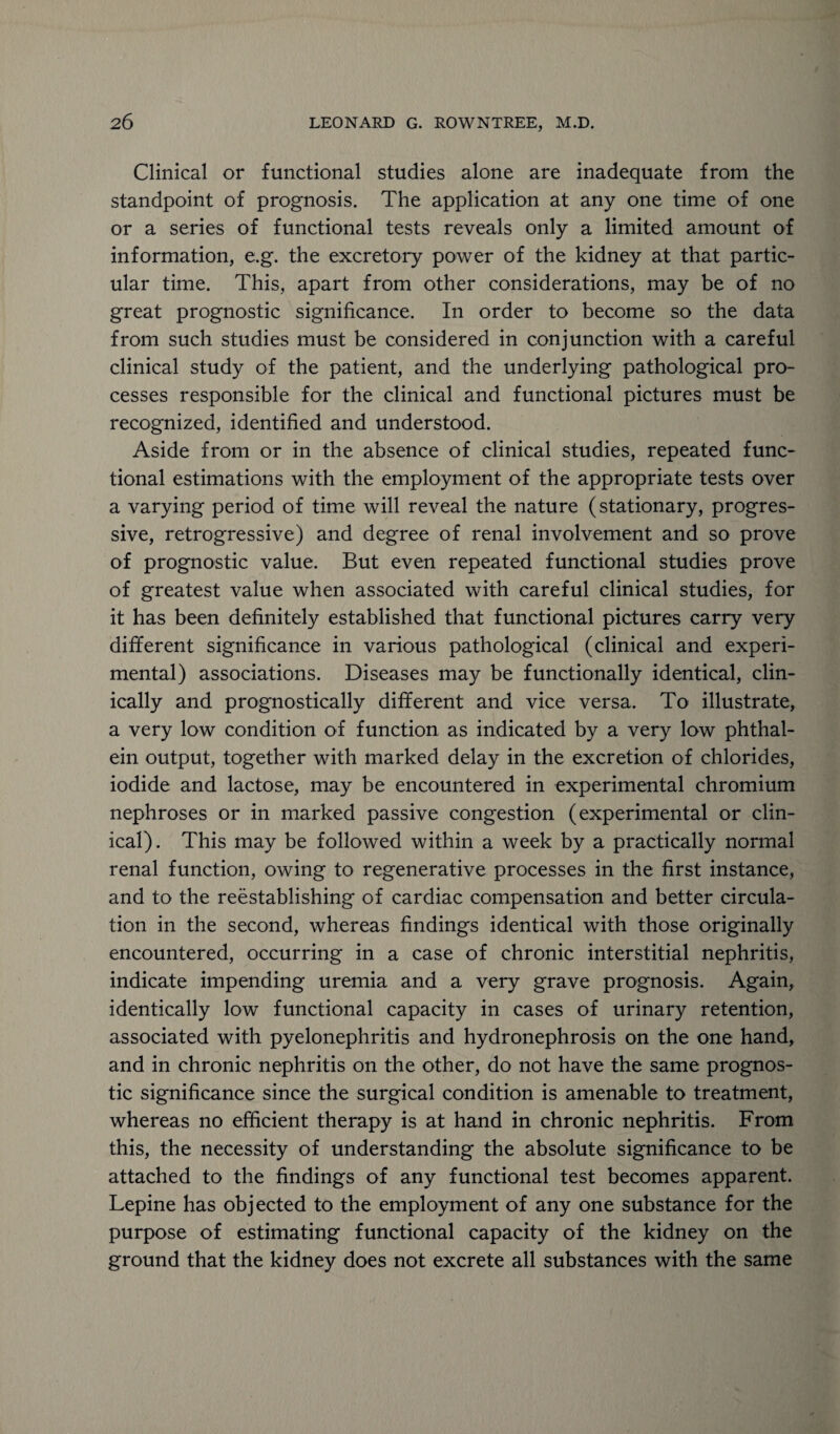 Clinical or functional studies alone are inadequate from the standpoint of prognosis. The application at any one time of one or a series of functional tests reveals only a limited amount of information, e.g. the excretory power of the kidney at that partic¬ ular time. This, apart from other considerations, may be of no great prognostic significance. In order to become so the data from such studies must be considered in conjunction with a careful clinical study of the patient, and the underlying pathological pro¬ cesses responsible for the clinical and functional pictures must be recognized, identified and understood. Aside from or in the absence of clinical studies, repeated func¬ tional estimations with the employment of the appropriate tests over a varying period of time will reveal the nature (stationary, progres¬ sive, retrogressive) and degree of renal involvement and so prove of prognostic value. But even repeated functional studies prove of greatest value when associated with careful clinical studies, for it has been definitely established that functional pictures carry very different significance in various pathological (clinical and experi¬ mental) associations. Diseases may be functionally identical, clin¬ ically and prognostically different and vice versa. To illustrate, a very low condition of function as indicated by a very low phthal- ein output, together with marked delay in the excretion of chlorides, iodide and lactose, may be encountered in experimental chromium nephroses or in marked passive congestion (experimental or clin¬ ical). This may be followed within a week by a practically normal renal function, owing to regenerative processes in the first instance, and to the reestablishing of cardiac compensation and better circula¬ tion in the second, whereas findings identical with those originally encountered, occurring in a case of chronic interstitial nephritis, indicate impending uremia and a very grave prognosis. Again, identically low functional capacity in cases of urinary retention, associated with pyelonephritis and hydronephrosis on the one hand, and in chronic nephritis on the other, do not have the same prognos¬ tic significance since the surgical condition is amenable to treatment, whereas no efficient therapy is at hand in chronic nephritis. From this, the necessity of understanding the absolute significance to be attached to the findings of any functional test becomes apparent. Lepine has objected to the employment of any one substance for the purpose of estimating functional capacity of the kidney on the ground that the kidney does not excrete all substances with the same