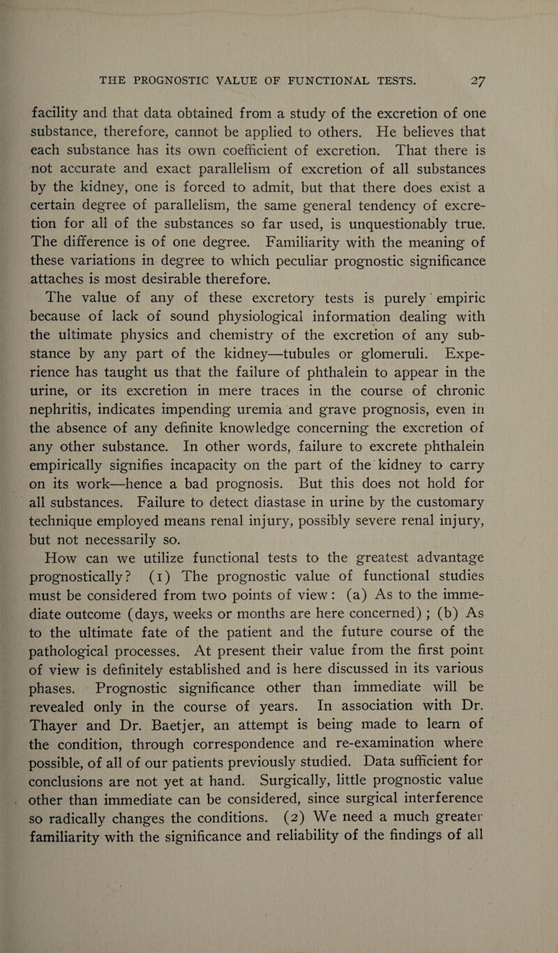 facility and that data obtained from a study of the excretion of one substance, therefore, cannot be applied to others. He believes that each substance has its own coefficient of excretion. That there is not accurate and exact parallelism of excretion of all substances by the kidney, one is forced to admit, but that there does exist a certain degree of parallelism, the same general tendency of excre¬ tion for all of the substances so far used, is unquestionably true. The difference is of one degree. Familiarity with the meaning of these variations in degree to which peculiar prognostic significance attaches is most desirable therefore. The value of any of these excretory tests is purely' empiric because of lack of sound physiological information dealing with the ultimate physics and chemistry of the excretion of any sub¬ stance by any part of the kidney—tubules or glomeruli. Expe¬ rience has taught us that the failure of phthalein to appear in the urine, or its excretion in mere traces in the course of chronic nephritis, indicates impending uremia and grave prognosis, even in the absence of any definite knowledge concerning the excretion of any other substance. In other words, failure to excrete phthalein empirically signifies incapacity on the part of the kidney to carry on its work—hence a bad prognosis. But this does not hold for all substances. Failure to detect diastase in urine by the customary technique employed means renal injury, possibly severe renal injury, but not necessarily so. How can we utilize functional tests to the greatest advantage prognostically ? (1) The prognostic value of functional studies must be considered from two points of view: (a) As to the imme¬ diate outcome (days, weeks or months are here concerned) ; (b) As to the ultimate fate of the patient and the future course of the pathological processes. At present their value from the first point of view is definitely established and is here discussed in its various phases. Prognostic significance other than immediate will be revealed only in the course of years. In association with Dr. Thayer and Dr. Baetjer, an attempt is being made to learn of the condition, through correspondence and re-examination where possible, of all of our patients previously studied. Data sufficient for conclusions are not yet at hand. Surgically, little prognostic value other than immediate can be considered, since surgical interference so radically changes the conditions. (2) We need a much greater familiarity with the significance and reliability of the findings of all