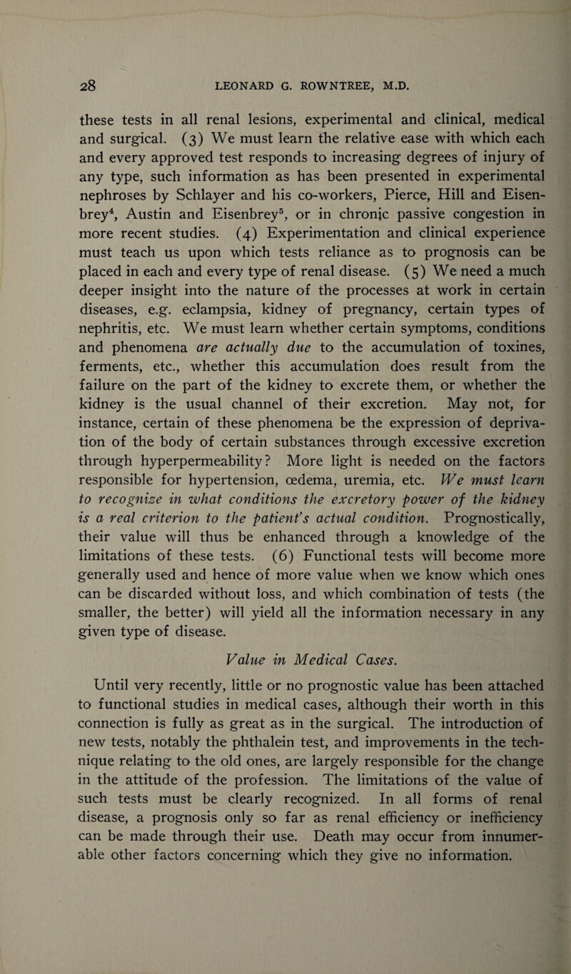 these tests in all renal lesions, experimental and clinical, medical and surgical. (3) We must learn the relative ease with which each and every approved test responds to increasing degrees of injury of any type, such information as has been presented in experimental nephroses by Schlayer and his co-workers, Pierce, Hill and Eisen- brey4, Austin and Eisenbrey5, or in chronic passive congestion in more recent studies. (4) Experimentation and clinical experience must teach us upon which tests reliance as to prognosis can be placed in each and every type of renal disease. (5) We need a much deeper insight into the nature of the processes at work in certain diseases, e.g. eclampsia, kidney of pregnancy, certain types of nephritis, etc. We must learn whether certain symptoms, conditions and phenomena are actually due to the accumulation of toxines, ferments, etc., whether this accumulation does result from the failure on the part of the kidney to excrete them, or whether the kidney is the usual channel of their excretion. May not, for instance, certain of these phenomena be the expression of depriva¬ tion of the body of certain substances through excessive excretion through hyperpermeability? More light is needed on the factors responsible for hypertension, oedema, uremia, etc. We must learn to recognize in what conditions the excretory power of the kidney is a real criterion to the patient’s actual condition. Prognostically, their value will thus be enhanced through a knowledge of the limitations of these tests. (6) Functional tests will become more generally used and hence of more value when we know which ones can be discarded without loss, and which combination of tests (the smaller, the better) will yield all the information necessary in any given type of disease. Value in Medical Cases. Until very recently, little or no prognostic value has been attached to functional studies in medical cases, although their worth in this connection is fully as great as in the surgical. The introduction of new tests, notably the phthalein test, and improvements in the tech¬ nique relating to the old ones, are largely responsible for the change in the attitude of the profession. The limitations of the value of such tests must be clearly recognized. In all forms of renal disease, a prognosis only so far as renal efficiency or inefficiency can be made through their use. Death may occur from innumer¬ able other factors concerning which they give no information.