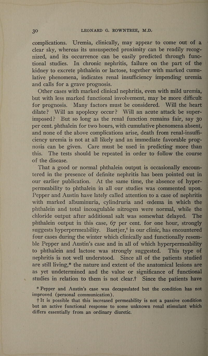 complications. Uremia, clinically, may appear to come out of a clear sky, whereas its unsuspected proximity can be readily recog¬ nized, and its occurrence can be easily predicted through func¬ tional studies. In chronic nephritis, failure on the part of the kidney to excrete phthalein or lactose, together with marked cumu¬ lative phenomena, indicates renal insufficiency impending uremia and calls for a grave prognosis. Other cases with marked clinical nephritis, even with mild uremia, but with less marked functional involvement, may be more difficult for prognosis. Many factors must be considered. Will the heart dilate? Will an apoplexy occur? Will an acute attack be super¬ imposed? But so long as the renal function remains fair, say 30 per cent, phthalein for two hours, with cumulative phenomena absent, and none of the above complications arise, death from renal-insuffi¬ ciency uremia is not at all likely and an immediate favorable prog¬ nosis can be given. Care must be used in predicting more than this. The tests should be repeated in order to follow the course of the disease. That a good or normal phthalein output is occasionally encoun¬ tered in the presence of definite nephritis has been pointed out in our earlier publication. At the same time, the absence of hyper- permeability to phthalein in all our studies was commented upon. Pepper and Austin have lately called attention to a case of nephritis with marked albuminuria, cylindruria and oedema in which the phthalein and total incoagulable nitrogen were normal, while the chloride output after additional salt was somewhat delayed. The phthalein output in this case, 67 per cent, for one hour, strongly suggests hyperpermeability. Baetjer,7 in our clinic, has encountered four cases during the winter which clinically and functionally resem¬ ble Pepper and Austin’s case and in all of which hyperpermeability to phthalein and lactose was strongly suggested. This type of nephritis is not well understood. Since all of the patients studied are still living,* the nature and extent of the anatomical lesions are as yet undetermined and the value or significance of functional studies in relation to them is not clear.! Since the patients have * Pepper and Austin’s case was decapsulated but the condition has not improved (personal communication). t It is possible that this increased permeability is not a passive condition but an active functional response to some unknown renal stimulant which differs essentially from an ordinary diuretic.