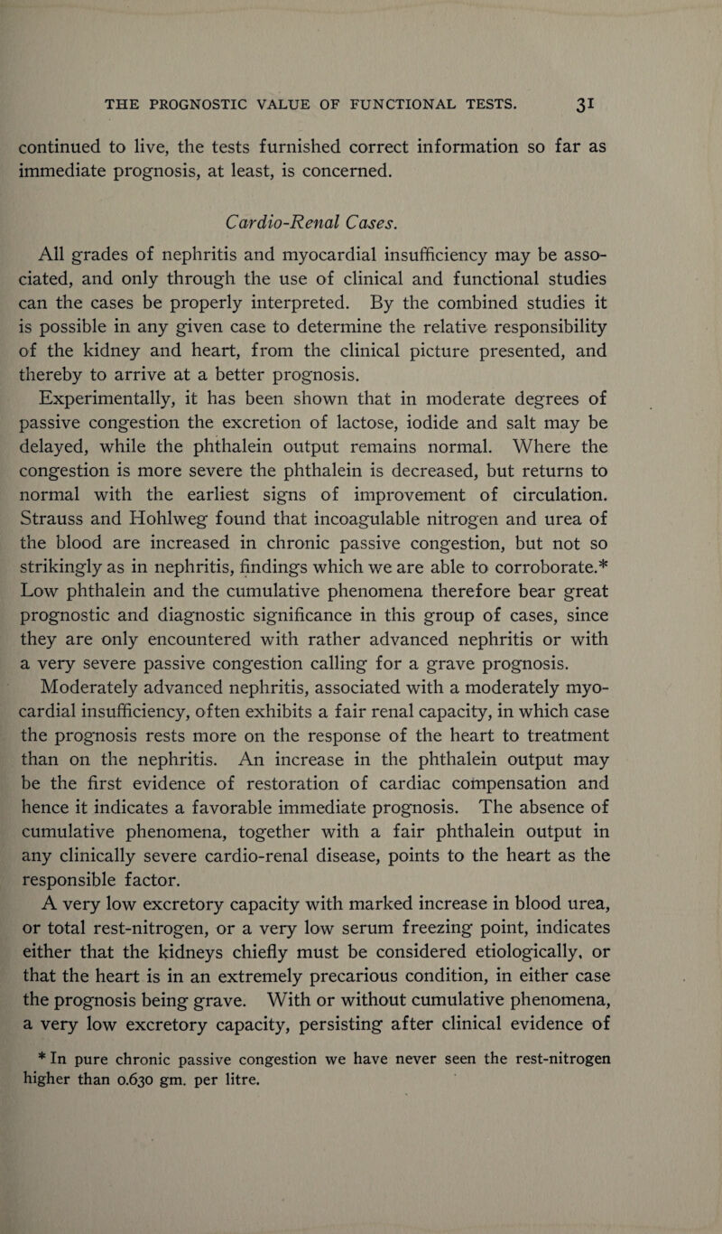 continued to live, the tests furnished correct information so far as immediate prognosis, at least, is concerned. Cardio-Renal Cases. All grades of nephritis and myocardial insufficiency may be asso¬ ciated, and only through the use of clinical and functional studies can the cases be properly interpreted. By the combined studies it is possible in any given case to determine the relative responsibility of the kidney and heart, from the clinical picture presented, and thereby to arrive at a better prognosis. Experimentally, it has been shown that in moderate degrees of passive congestion the excretion of lactose, iodide and salt may be delayed, while the phthalein output remains normal. Where the congestion is more severe the phthalein is decreased, but returns to normal with the earliest signs of improvement of circulation. Strauss and Hohlweg found that incoagulable nitrogen and urea of the blood are increased in chronic passive congestion, but not so strikingly as in nephritis, findings which we are able to corroborate.* Low phthalein and the cumulative phenomena therefore bear great prognostic and diagnostic significance in this group of cases, since they are only encountered with rather advanced nephritis or with a very severe passive congestion calling for a grave prognosis. Moderately advanced nephritis, associated with a moderately myo¬ cardial insufficiency, often exhibits a fair renal capacity, in which case the prognosis rests more on the response of the heart to treatment than on the nephritis. An increase in the phthalein output may be the first evidence of restoration of cardiac compensation and hence it indicates a favorable immediate prognosis. The absence of cumulative phenomena, together with a fair phthalein output in any clinically severe cardio-renal disease, points to the heart as the responsible factor. A very low excretory capacity with marked increase in blood urea, or total rest-nitrogen, or a very low serum freezing point, indicates either that the kidneys chiefly must be considered etiologically, or that the heart is in an extremely precarious condition, in either case the prognosis being grave. With or without cumulative phenomena, a very low excretory capacity, persisting after clinical evidence of * In pure chronic passive congestion we have never seen the rest-nitrogen higher than 0.630 gm. per litre.