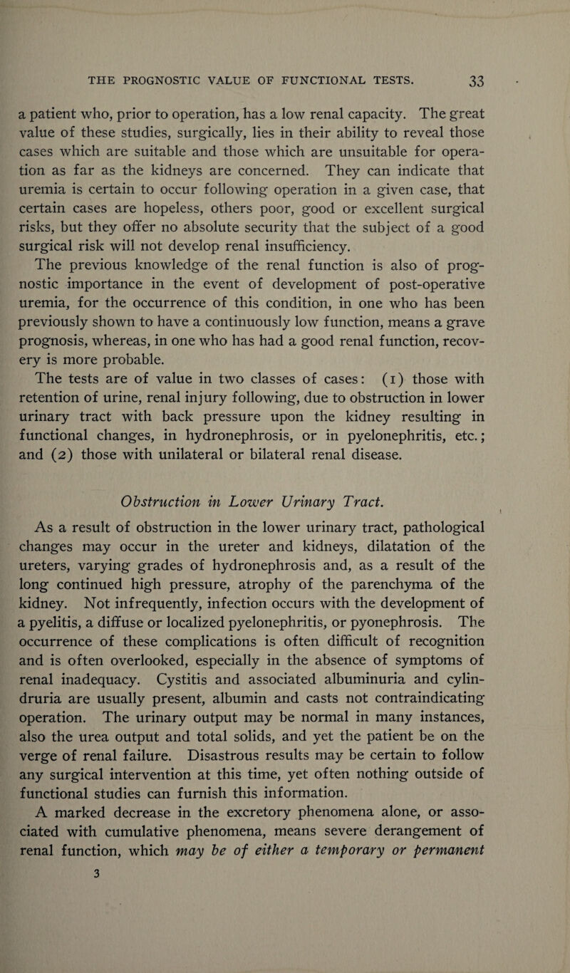 a patient who, prior to operation, has a low renal capacity. The great value of these studies, surgically, lies in their ability to reveal those cases which are suitable and those which are unsuitable for opera¬ tion as far as the kidneys are concerned. They can indicate that uremia is certain to occur following operation in a given case, that certain cases are hopeless, others poor, good or excellent surgical risks, but they offer no absolute security that the subject of a good surgical risk will not develop renal insufficiency. The previous knowledge of the renal function is also of prog¬ nostic importance in the event of development of post-operative uremia, for the occurrence of this condition, in one who has been previously shown to have a continuously low function, means a grave prognosis, whereas, in one who has had a good renal function, recov¬ ery is more probable. The tests are of value in two classes of cases: (i) those with retention of urine, renal injury following, due to obstruction in lower urinary tract with back pressure upon the kidney resulting in functional changes, in hydronephrosis, or in pyelonephritis, etc.; and (2) those with unilateral or bilateral renal disease. Obstruction in Lower Urinary Tract. As a result of obstruction in the lower urinary tract, pathological changes may occur in the ureter and kidneys, dilatation of the ureters, varying grades of hydronephrosis and, as a result of the long continued high pressure, atrophy of the parenchyma of the kidney. Not infrequently, infection occurs with the development of a pyelitis, a diffuse or localized pyelonephritis, or pyonephrosis. The occurrence of these complications is often difficult of recognition and is often overlooked, especially in the absence of symptoms of renal inadequacy. Cystitis and associated albuminuria and cylin- druria are usually present, albumin and casts not contraindicating operation. The urinary output may be normal in many instances, also the urea output and total solids, and yet the patient be on the verge of renal failure. Disastrous results may be certain to follow any surgical intervention at this time, yet often nothing outside of functional studies can furnish this information. A marked decrease in the excretory phenomena alone, or asso¬ ciated with cumulative phenomena, means severe derangement of renal function, which may be of either a temporary or permanent 3