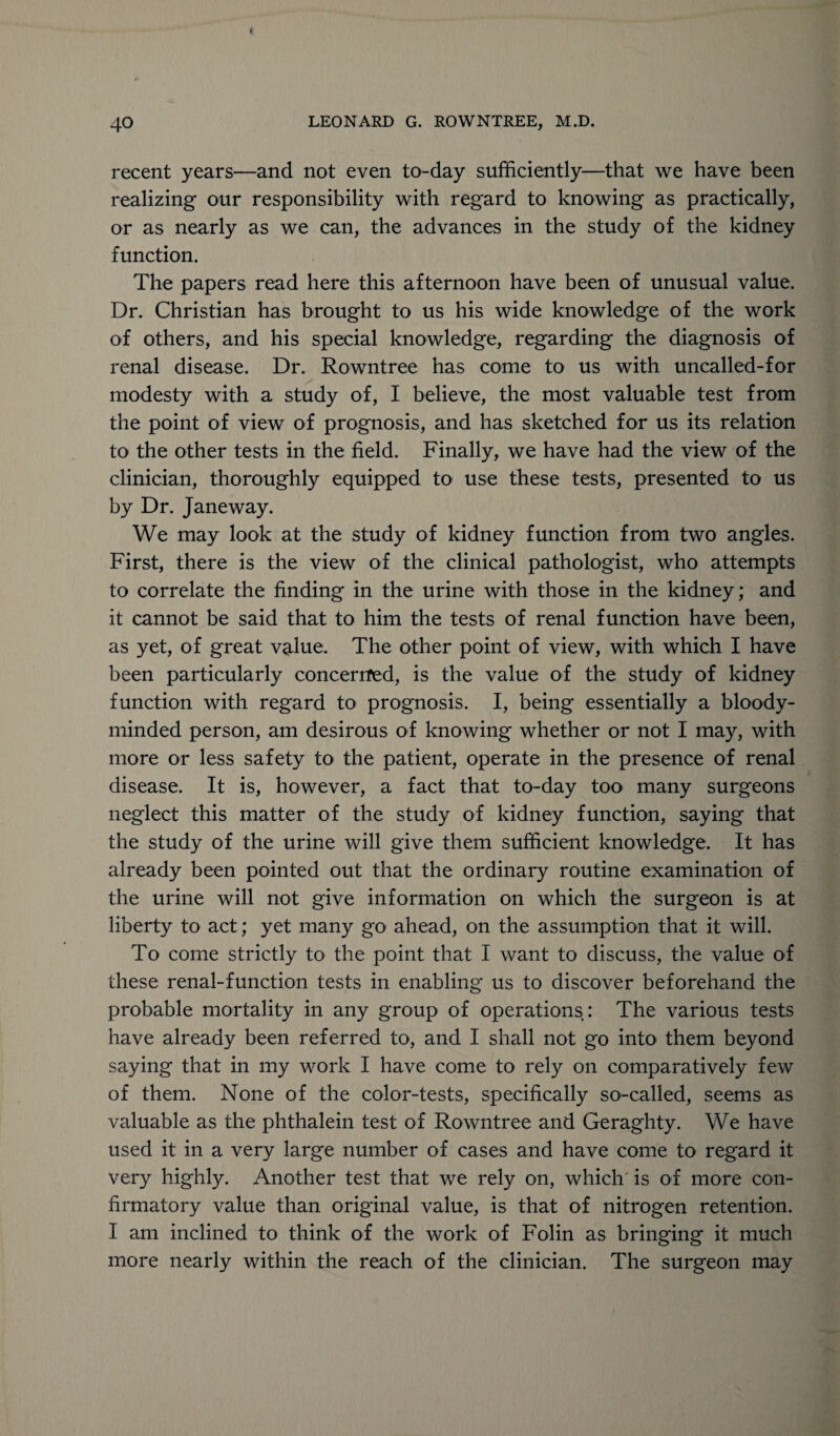 recent years—and not even to-day sufficiently—that we have been realizing our responsibility with regard to knowing as practically, or as nearly as we can, the advances in the study of the kidney function. The papers read here this afternoon have been of unusual value. Dr. Christian has brought to us his wide knowledge of the work of others, and his special knowledge, regarding the diagnosis of renal disease. Dr. Rowntree has come to us with uncalled-for modesty with a study of, I believe, the most valuable test from the point of view of prognosis, and has sketched for us its relation to the other tests in the field. Finally, we have had the view of the clinician, thoroughly equipped to use these tests, presented to us by Dr. Janeway. We may look at the study of kidney function from two angles. First, there is the view of the clinical pathologist, who attempts to correlate the finding in the urine with those in the kidney; and it cannot be said that to him the tests of renal function have been, as yet, of great value. The other point of view, with which I have been particularly concerned, is the value of the study of kidney function with regard to prognosis. I, being essentially a bloody- minded person, am desirous of knowing whether or not I may, with more or less safety to the patient, operate in the presence of renal disease. It is, however, a fact that to-day too many surgeons neglect this matter of the study of kidney function, saying that the study of the urine will give them sufficient knowledge. It has already been pointed out that the ordinary routine examination of the urine will not give information on which the surgeon is at liberty to act; yet many go ahead, on the assumption that it will. To come strictly to the point that I want to discuss, the value of these renal-function tests in enabling us to discover beforehand the probable mortality in any group of operations: The various tests have already been referred to, and I shall not go into them beyond saying that in my work I have come to rely on comparatively few of them. None of the color-tests, specifically so-called, seems as valuable as the phthalein test of Rowntree and Geraghty. We have used it in a very large number of cases and have come to regard it very highly. Another test that we rely on, which' is of more con¬ firmatory value than original value, is that of nitrogen retention. I am inclined to think of the work of Folin as bringing it much more nearly within the reach of the clinician. The surgeon may