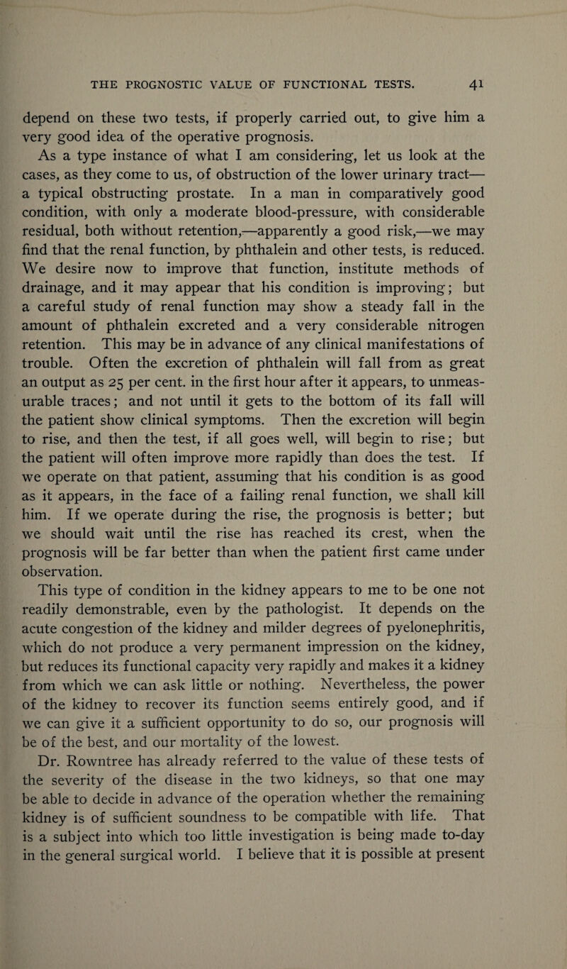 depend on these two tests, if properly carried out, to give him a very good idea of the operative prognosis. As a type instance of what I am considering, let us look at the cases, as they come to us, of obstruction of the lower urinary tract— a typical obstructing prostate. In a man in comparatively good condition, with only a moderate blood-pressure, with considerable residual, both without retention,:—apparently a good risk,—we may find that the renal function, by phthalein and other tests, is reduced. We desire now to improve that function, institute methods of drainage, and it may appear that his condition is improving; but a careful study of renal function may show a steady fall in the amount of phthalein excreted and a very considerable nitrogen retention. This may be in advance of any clinical manifestations of trouble. Often the excretion of phthalein will fall from as great an output as 25 per cent, in the first hour after it appears, to unmeas¬ urable traces; and not until it gets to the bottom of its fall will the patient show clinical symptoms. Then the excretion will begin to rise, and then the test, if all goes well, will begin to rise; but the patient will often improve more rapidly than does the test. If we operate on that patient, assuming that his condition is as good as it appears, in the face of a failing renal function, we shall kill him. If we operate during the rise, the prognosis is better; but we should wait until the rise has reached its crest, when the prognosis will be far better than when the patient first came under observation. This type of condition in the kidney appears to me to be one not readily demonstrable, even by the pathologist. It depends on the acute congestion of the kidney and milder degrees of pyelonephritis, which do not produce a very permanent impression on the kidney, but reduces its functional capacity very rapidly and makes it a kidney from which we can ask little or nothing. Nevertheless, the power of the kidney to recover its function seems entirely good, and if we can give it a sufficient opportunity to do so, our prognosis will be of the best, and our mortality of the lowest. Dr. Rowntree has already referred to the value of these tests of the severity of the disease in the two kidneys, so that one may be able to decide in advance of the operation whether the remaining kidney is of sufficient soundness to be compatible with life. That is a subject into which too little investigation is being made to-day in the general surgical world. I believe that it is possible at present