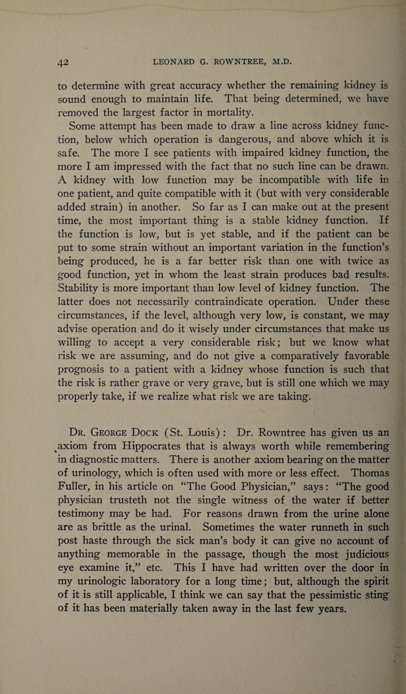 to determine with great accuracy whether the remaining kidney is sound enough to maintain life. That being determined, we have removed the largest factor in mortality. Some attempt has been made to draw a line across kidney func¬ tion, below which operation is dangerous, and above which it is safe. The more I see patients with impaired kidney function, the more I am impressed with the fact that no such line can be drawn. A kidney with low function may be incompatible with life in one patient, and quite compatible with it (but with very considerable added strain) in another. So far as I can make out at the present time, the most important thing is a stable kidney function. If the function is low, but is yet stable, and if the patient can be put to some strain without an important variation in the function’s being produced, he is a far better risk than one with twice as good function, yet in whom the least strain produces bad results. Stability is more important than low level of kidney function. The latter does not necessarily contraindicate operation. Under these circumstances, if the level, although very low, is constant, we may advise operation and do it wisely under circumstances that make us willing to accept a very considerable risk; but we know what risk we are assuming, and do not give a comparatively favorable prognosis to a patient with a kidney whose function is such that the risk is rather grave or very grave, but is still one which we may properly take, if we realize what risk we are taking. Dr. George Dock (St. Louis) : Dr. Rowntree has given us an axiom from Hippocrates that is always worth while remembering in diagnostic matters. There is another axiom bearing on the matter of urinology, which is often used with more or less effect. Thomas Fuller, in his article on “The Good Physician,” says: “The good physician trusteth not the single witness of the water if better testimony may be had. For reasons drawn from the urine alone are as brittle as the urinal. Sometimes the water runneth in such post haste through the sick man’s body it can give no account of anything memorable in the passage, though the most judicious eye examine it,” etc. This I have had written over the door in my urinologic laboratory for a long time; but, although the spirit of it is still applicable, I think we can say that the pessimistic sting of it has been materially taken away in the last few years.