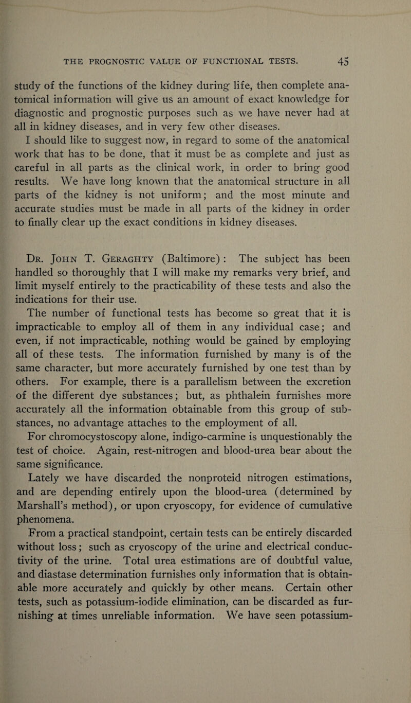study of the functions of the kidney during life, then complete ana¬ tomical information will give us an amount of exact knowledge for diagnostic and prognostic purposes such as we have never had at all in kidney diseases, and in very few other diseases. I should like to suggest now, in regard to some of the anatomical work that has to be done, that it must be as complete and just as careful in all parts as the clinical work, in order to bring good results. We have long known that the anatomical structure in all parts of the kidney is not uniform; and the most minute and accurate studies must be made in all parts of the kidney in order to finally clear up the exact conditions in kidney diseases. Dr. John T. Geraghty (Baltimore) : The subject has been handled so thoroughly that I will make my remarks very brief, and limit myself entirely to the practicability of these tests and also the indications for their use. The number of functional tests has become so great that it is impracticable to employ all of them in any individual case; and even, if not impracticable, nothing would be gained by employing all of these tests. The information furnished by many is of the same character, but more accurately furnished by one test than by others. For example, there is a parallelism between the excretion of the different dye substances; but, as phthalein furnishes more accurately all the information obtainable from this group of sub¬ stances, no advantage attaches to the employment of all. For chromocystoscopy alone, indigo-carmine is unquestionably the test of choice. Again, rest-nitrogen and blood-urea bear about the same significance. Lately we have discarded the nonproteid nitrogen estimations, and are depending entirely upon the blood-urea (determined by Marshall’s method), or upon cryoscopy, for evidence of cumulative phenomena. From a practical standpoint, certain tests can be entirely discarded without loss; such as cryoscopy of the urine and electrical conduc¬ tivity of the urine. Total urea estimations are of doubtful value, and diastase determination furnishes only information that is obtain¬ able more accurately and quickly by other means. Certain other tests, such as potassium-iodide elimination, can be discarded as fur¬ nishing at times unreliable information. We have seen potassium-