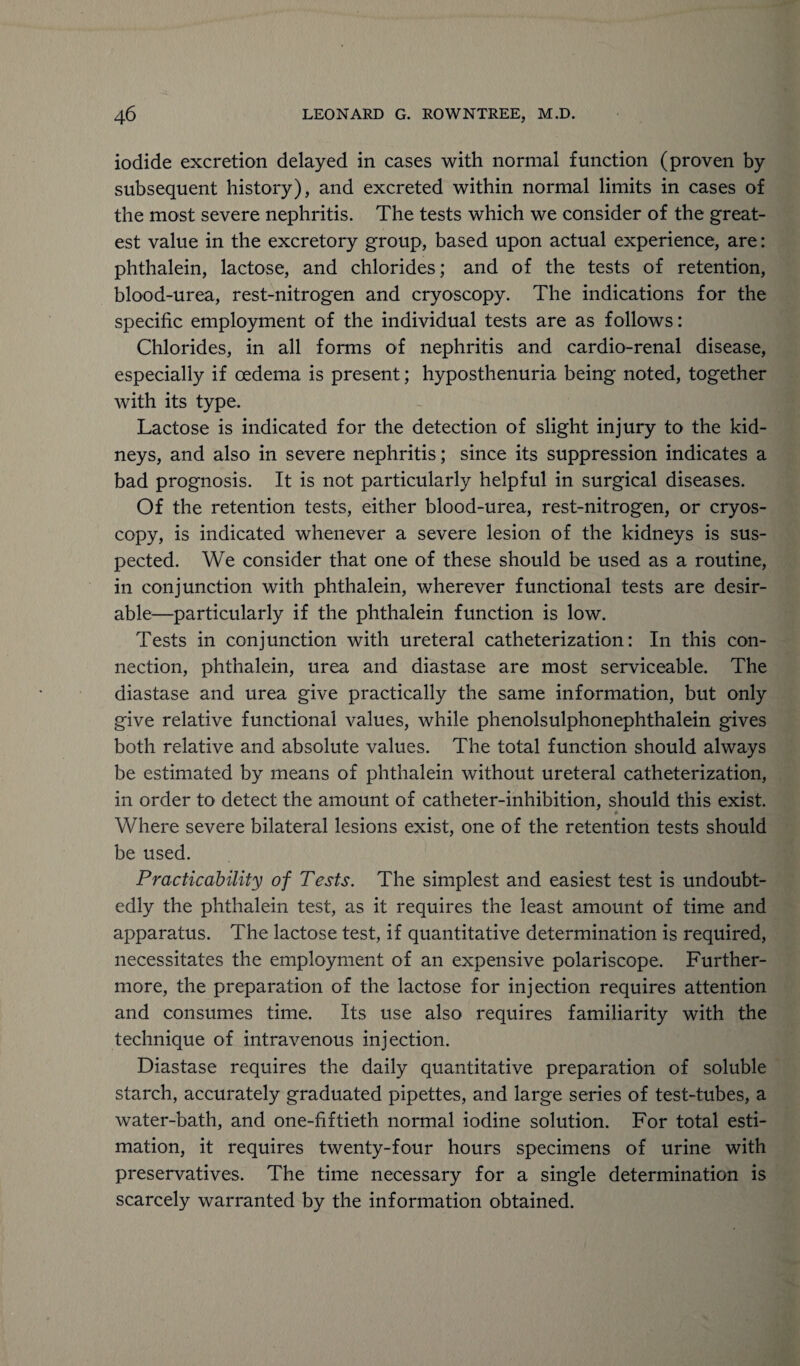 iodide excretion delayed in cases with normal function (proven by subsequent history), and excreted within normal limits in cases of the most severe nephritis. The tests which we consider of the great¬ est value in the excretory group, based upon actual experience, are: phthalein, lactose, and chlorides; and of the tests of retention, blood-urea, rest-nitrogen and cryoscopy. The indications for the specific employment of the individual tests are as follows: Chlorides, in all forms of nephritis and cardio-renal disease, especially if oedema is present; hyposthenuria being noted, together with its type. Lactose is indicated for the detection of slight injury to the kid¬ neys, and also in severe nephritis; since its suppression indicates a bad prognosis. It is not particularly helpful in surgical diseases. Of the retention tests, either blood-urea, rest-nitrogen, or cryos¬ copy, is indicated whenever a severe lesion of the kidneys is sus¬ pected. We consider that one of these should be used as a routine, in conjunction with phthalein, wherever functional tests are desir¬ able—particularly if the phthalein function is low. Tests in conjunction with ureteral catheterization: In this con¬ nection, phthalein, urea and diastase are most serviceable. The diastase and urea give practically the same information, but only give relative functional values, while phenolsulphonephthalein gives both relative and absolute values. The total function should always be estimated by means of phthalein without ureteral catheterization, in order to detect the amount of catheter-inhibition, should this exist. * Where severe bilateral lesions exist, one of the retention tests should be used. Practicability of Tests. The simplest and easiest test is undoubt¬ edly the phthalein test, as it requires the least amount of time and apparatus. The lactose test, if quantitative determination is required, necessitates the employment of an expensive polariscope. Further¬ more, the preparation of the lactose for injection requires attention and consumes time. Its use also requires familiarity with the technique of intravenous injection. Diastase requires the daily quantitative preparation of soluble starch, accurately graduated pipettes, and large series of test-tubes, a water-bath, and one-fiftieth normal iodine solution. For total esti¬ mation, it requires twenty-four hours specimens of urine with preservatives. The time necessary for a single determination is scarcely warranted by the information obtained.