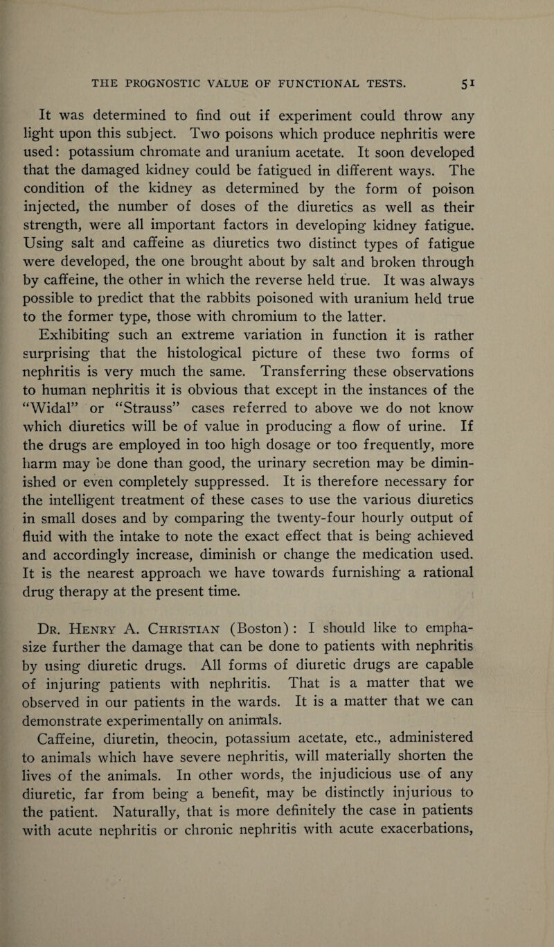 It was determined to find out if experiment could throw any light upon this subject. Two poisons which produce nephritis were used: potassium chromate and uranium acetate. It soon developed that the damaged kidney could be fatigued in different ways. The condition of the kidney as determined by the form of poison injected, the number of doses of the diuretics as well as their strength, were all important factors in developing kidney fatigue. Using salt and caffeine as diuretics two distinct types of fatigue were developed, the one brought about by salt and broken through by caffeine, the other in which the reverse held true. It was always possible to predict that the rabbits poisoned with uranium held true to the former type, those with chromium to the latter. Exhibiting such an extreme variation in function it is rather surprising that the histological picture of these two forms of nephritis is very much the same. Transferring these observations to human nephritis it is obvious that except in the instances of the “Widal” or “Strauss” cases referred to above we do not know which diuretics will be of value in producing a flow of urine. If the drugs are employed in too high dosage or too frequently, more harm may be done than good, the urinary secretion may be dimin¬ ished or even completely suppressed. It is therefore necessary for the intelligent treatment of these cases to use the various diuretics in small doses and by comparing the twenty-four hourly output of fluid with the intake to note the exact effect that is being achieved and accordingly increase, diminish or change the medication used. It is the nearest approach we have towards furnishing a rational drug therapy at the present time. Dr. Henry A. Christian (Boston) : I should like to empha¬ size further the damage that can be done to patients with nephritis by using diuretic drugs. All forms of diuretic drugs are capable of injuring patients with nephritis. That is a matter that we observed in our patients in the wards. It is a matter that we can demonstrate experimentally on animals. Caffeine, diuretin, theocin, potassium acetate, etc., administered to animals which have severe nephritis, will materially shorten the lives of the animals. In other words, the injudicious use of any diuretic, far from being a benefit, may be distinctly injurious to the patient. Naturally, that is more definitely the case in patients with acute nephritis or chronic nephritis with acute exacerbations,