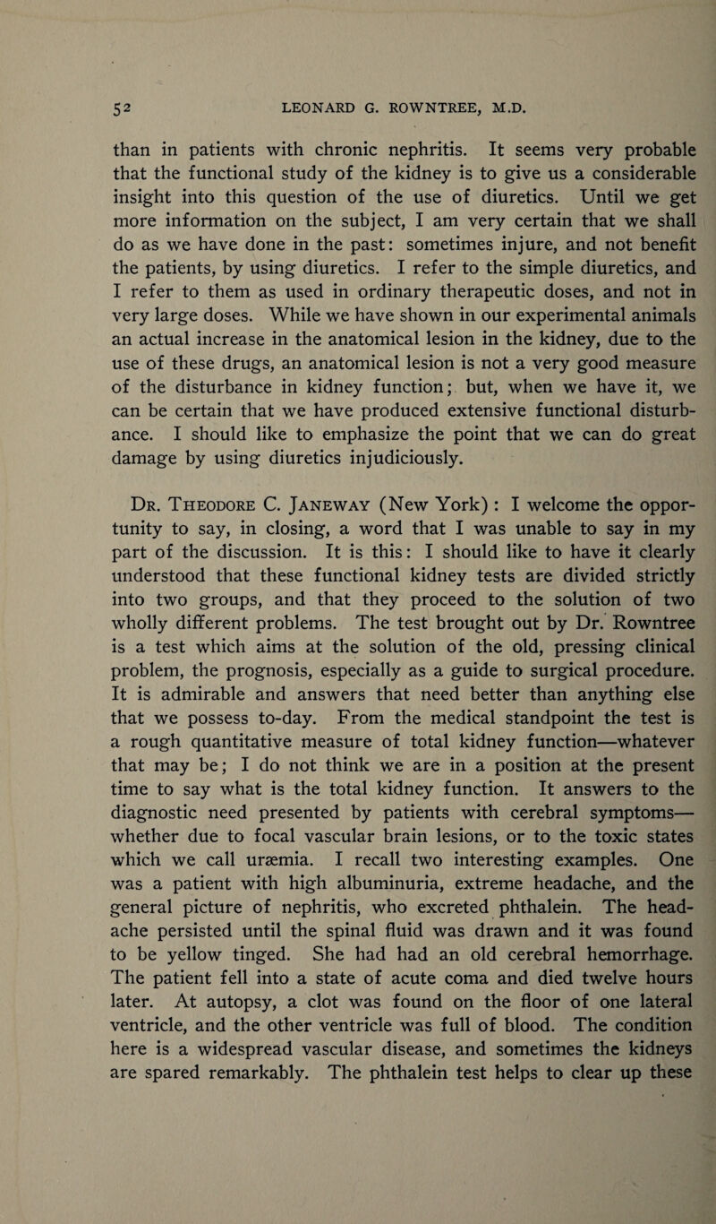 than in patients with chronic nephritis. It seems very probable that the functional study of the kidney is to give us a considerable insight into this question of the use of diuretics. Until we get more information on the subject, I am very certain that we shall do as we have done in the past: sometimes injure, and not benefit the patients, by using diuretics. I refer to the simple diuretics, and I refer to them as used in ordinary therapeutic doses, and not in very large doses. While we have shown in our experimental animals an actual increase in the anatomical lesion in the kidney, due to the use of these drugs, an anatomical lesion is not a very good measure of the disturbance in kidney function; but, when we have it, we can be certain that we have produced extensive functional disturb¬ ance. I should like to emphasize the point that we can do great damage by using diuretics injudiciously. Dr. Theodore C. Janeway (New York) : I welcome the oppor¬ tunity to say, in closing, a word that I was unable to say in my part of the discussion. It is this: I should like to have it clearly understood that these functional kidney tests are divided strictly into two groups, and that they proceed to the solution of two wholly different problems. The test brought out by Dr. Rowntree is a test which aims at the solution of the old, pressing clinical problem, the prognosis, especially as a guide to surgical procedure. It is admirable and answers that need better than anything else that we possess to-day. From the medical standpoint the test is a rough quantitative measure of total kidney function—whatever that may be; I do not think we are in a position at the present time to say what is the total kidney function. It answers to the diagnostic need presented by patients with cerebral symptoms— whether due to focal vascular brain lesions, or to the toxic states which we call uraemia. I recall two interesting examples. One was a patient with high albuminuria, extreme headache, and the general picture of nephritis, who excreted phthalein. The head¬ ache persisted until the spinal fluid was drawn and it was found to be yellow tinged. She had had an old cerebral hemorrhage. The patient fell into a state of acute coma and died twelve hours later. At autopsy, a clot was found on the floor of one lateral ventricle, and the other ventricle was full of blood. The condition here is a widespread vascular disease, and sometimes the kidneys are spared remarkably. The phthalein test helps to clear up these