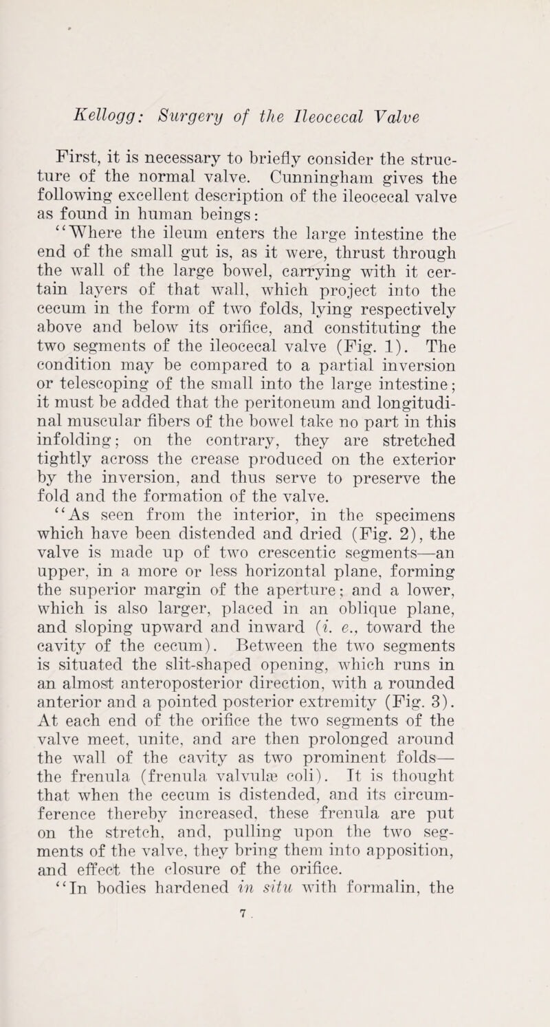 First, it is necessary to briefly consider the struc¬ ture of the normal valve. Cunningham gives the following excellent description of the ileocecal valve as found in human beings: “Where the ileum enters the large intestine the end of the small gut is, as it were, thrust through the wall of the large bowel, carrying with it cer¬ tain layers of that wall, which project into the cecum in the form of two folds, lying respectively above and below its orifice, and constituting the two segments of the ileocecal valve (Fig. 1). The condition may be compared to a partial inversion or telescoping of the small into the large intestine; it must be added that the peritoneum and longitudi¬ nal muscular fibers of the bowel take no part in this infolding; on the contrary, they are stretched tightly across the crease produced on the exterior by the inversion, and thus serve to preserve the fold and the formation of the valve. “As seen from the interior, in the specimens which have been distended and dried (Fig. 2), the valve is made up of two crescentic segments—an upper, in a more or less horizontal plane, forming the superior margin of the aperture; and a lower, which is also larger, placed in an oblique plane, and sloping upward and inward (i. e., toward the cavity of the cecum). Between the two segments is situated the slit-shaped opening, which runs in an almost anteroposterior direction, with a rounded anterior and a pointed posterior extremity (Fig. 3). At each end of the orifice the two segments of the valve meet, unite, and are then prolonged around the wall of the cavity as two prominent folds— the frenula (frenula valvuke coli). It is thought that when the cecum is distended, and its circum¬ ference thereby increased, these frenula are put on the stretch, and, pulling upon the two seg¬ ments of the valve, they bring them into apposition, and effect the closure of the orifice. “In bodies hardened in situ with formalin, the