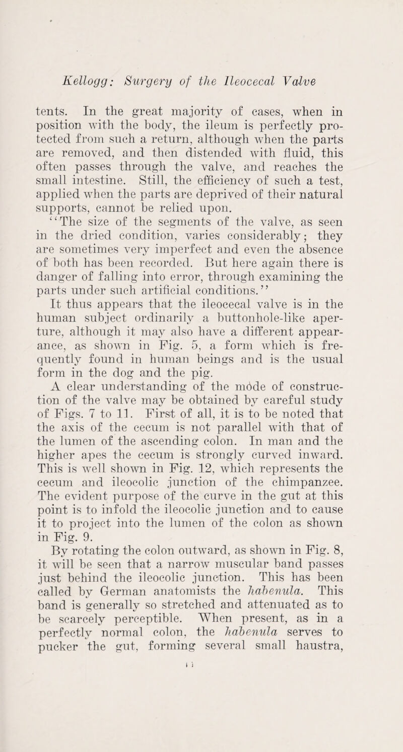 tents. In the great majority of cases, when in position with the body, the ileum is perfectly pro¬ tected from such a return, although Avhen the parts are removed, and then distended with fluid, this often passes through the valve, and reaches the small intestine. Still, the efficiency of such a test, applied when the parts are deprived of their natural supports, cannot be relied upon. “ The size of the segments of the valve, as seen in the dried condition, varies considerably; they are sometimes very imperfect and even the absence of both has been recorded. But here again there is danger of falling into error, through examining the parts under such artificial conditions.” It thus appears that the ileocecal valve is in the human subject ordinarily a buttonhole-like aper¬ ture, although it may also have a different appear¬ ance, as shown in Fig. 5, a form which is fre¬ quently found in human beings and is the usual form in the dog and the pig. A clear understanding of the mbde of construc¬ tion of the valve may be obtained by careful study of Figs. 7 to 11. First of all, it is to be noted that the axis of the cecum is not parallel with that of the lumen of the ascending colon. In man and the higher apes the cecum is strongly curved inward. This is well shown in Fig. 12, which represents the cecum and ileocolic junction of the chimpanzee. The evident purpose of the curve in the gut at this point is to infold the ileocolic junction and to cause it to project into the lumen of the colon as shown in Fig. 9. By rotating the colon outward, as shown in Fig. 8, it will be seen that a narrow muscular band passes just behind the ileocolic junction. This has been called by German anatomists the habenula. This band is generally so stretched and attenuated as to be scarcely perceptible. When present, as in a perfectly normal colon, the habenula serves to pucker the gut, forming several small haustra,