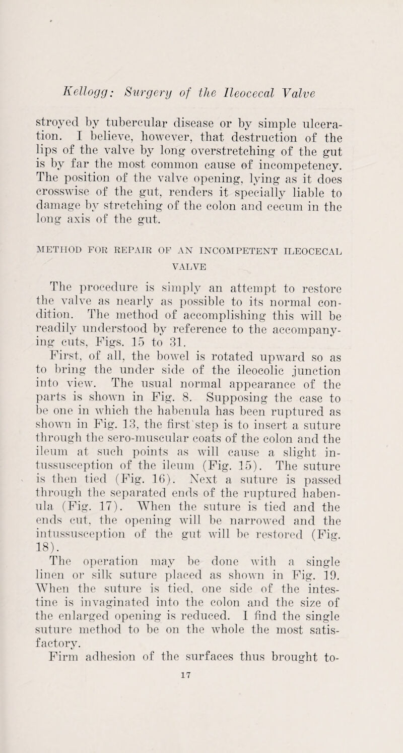 stroyed by tubercular disease or by simple ulcera¬ tion. I believe, however, that destruction of the lips of the valve by long* overstretching of the gut is by far the most common cause of incompetency. The position of the valve opening, lying as it does crosswise of the gut, renders it specially liable to damage by stretching of the colon and cecum in the long axis of the gut. METHOD FOR REPAIR OF AN INCOMPETENT ILEOCECAL VALVE The procedure is simply an attempt to restore the valve as nearly as possible to its normal con¬ dition. The method of accomplishing this will be readily understood by reference to the accompany¬ ing cuts, Figs. 15 to 31. First, of all, the bowel is rotated upward so as to bring the under side of the ileocolic junction into view. The usual normal appearance of the parts is shown in Fig. 8. Supposing the case to be one in which the habenula has been ruptured as shown in Fig. 13, the first step is to insert a suture through the sero-muscular coats of the colon and the ileum at such points as will cause a slight in¬ tussusception of the ileum (Fig. 15). The suture is then tied (Fig. 16). Next a suture is passed through the separated ends of the ruptured haben¬ ula (Fig. 17). When the suture is tied and the ends cut, the opening will be narrowed and the intussusception of the gut will be restored (Fig. 18). The operation may be done with a single linen or silk suture placed as shown in Fig. 19. When the suture is tied, one side of the intes¬ tine is invaginated into the colon and the size of the enlarged opening is reduced. I find the single suture method to be on the whole the most satis¬ factory. t/ Firm adhesion of the surfaces thus brought to-