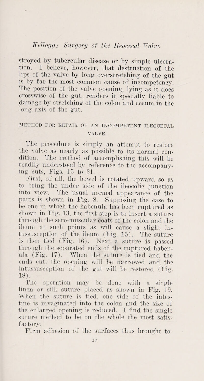 stroyecl by tubercular disease or by simple ulcera¬ tion. I believe, however, that destruction of the lips of the valve by long overstretching of the gut is by far the most common cause of incompetency. The position of the valve opening, lying as it does crosswise of the gut, renders it specially liable to damage by stretching of the colon and cecum in the long axis of the gut. METHOD FOR REPAIR OP AN INCOMPETENT ILEOCECAL VALVE The procedure is simply an attempt to restore the valve as nearly as possible to its normal con¬ dition. The method of accomplishing this will be readily understood by reference to the accompany¬ ing cuts, Figs. 15 to 31. First, of all, the bowel is rotated upward so as to bring the under side of the ileocolic junction into view. The usual normal appearance of the parts is shown in Fig. 8. Supposing the case to be one in which the habenula has been ruptured as shown in Fig. 13, the first step is to insert a suture through the sero-muscular coats of the colon and the ileum at such points as will cause a slight in¬ tussusception of the ileum (Fig. 15). The suture is then tied (Fig. 16). Next a suture is passed through the separated ends of the ruptured haben¬ ula (Fig. 17). When the suture is tied and the ends cut, the opening will be narrowed and the intussusception of the gut will be restored (Fig. 18). The operation may be done with a single linen or silk suture placed as shown in Fig. 19. When the suture is tied, one side of the intes¬ tine is invaginated into the colon and the size of the enlarged opening is reduced. I find the single suture method to be on the whole the most satis¬ factory. Firm adhesion of the surfaces thus brought to-
