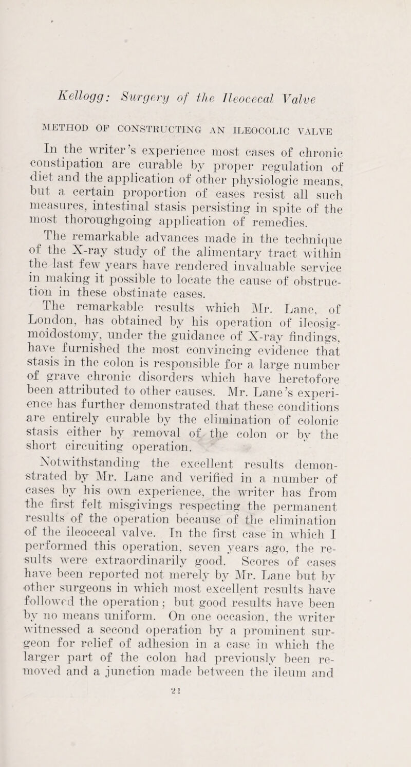 METHOD OF CONSTRUCTING AN ILEOCOLIC VALVE Ill the writer’s experience most cases of chronic constipation are curable by proper regulation of diet and the application of other physiologic means, but a certain proportion of cases resist all such measures, intestinal stasis persisting in spite of the most thoroughgoing application of remedies. ^ The remarkable advances made in the technique of the X-ray study of the alimentary tract within the last few years have rendered invaluable service in making it possible to locate the cause of obstruc¬ tion in these obstinate cases. The remarkable results which Mr. Lane, of London, has obtained by his operation of ileosig- moidostomy, under the guidance of X-ray findings, have furnished the most convincing evidence that stasis in the colon is responsible for a large number of grave chronic disorders which have heretofore been attributed to other causes. Mr. Lane’s experi¬ ence has further demonstrated that these conditions are entirely curable by the elimination of colonic stasis either by removal of the colon or by the short circuiting operation. Notwithstanding the excellent results demon¬ strated by Mr. Lane and verified in a number of cases by his own experience, the writer has from the first felt misgivings respecting the permanent results of the operation because of the elimination of the ileocecal valve. In the first case in which I performed this operation, seven years ago, the re¬ sults were extraordinarily good. Scores of cases have been reported not merely by Mr. Lane but by other surgeons in which most excellent results have followed the operation; but good results have been by no means uniform. On one occasion, the writer witnessed a second operation by a prominent sur¬ geon for relief of adhesion in a case in which the larger part of the colon had previously been re¬ moved and a junction made between the ileum and