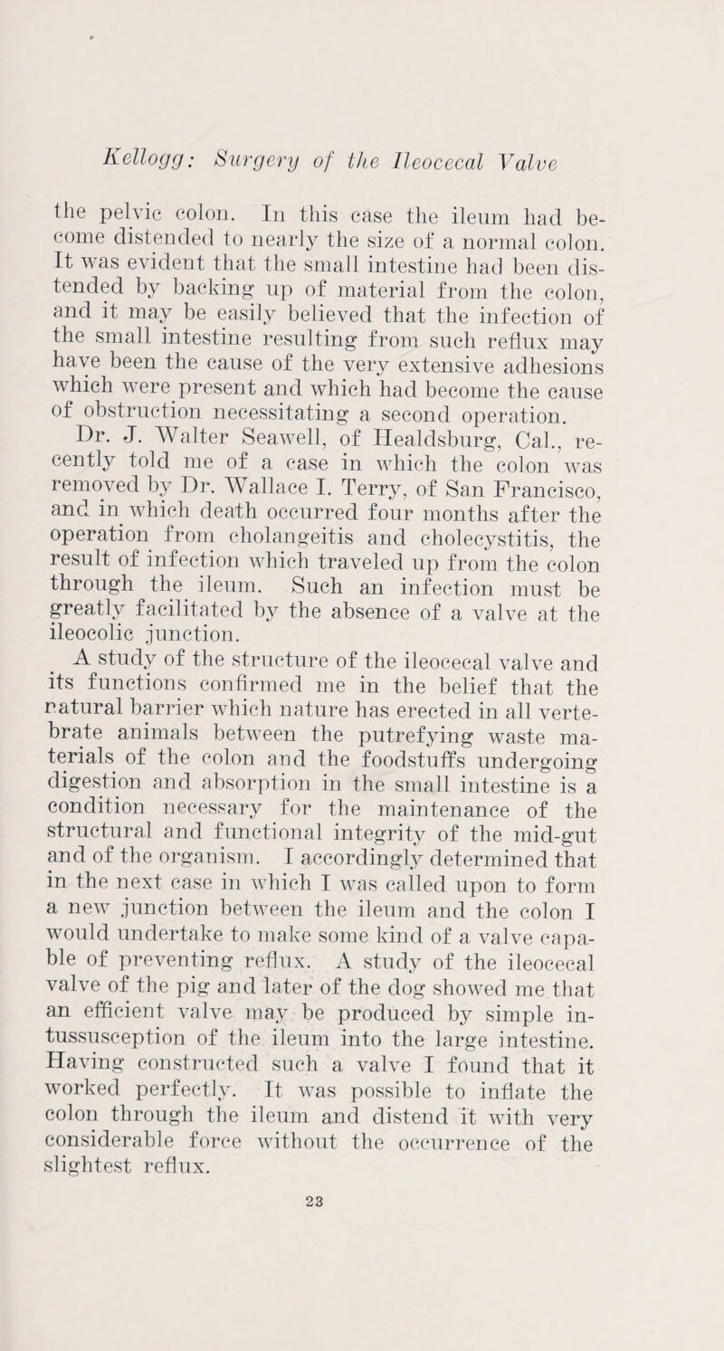 the pelvic colon. In this case the ileum had be¬ come distended to nearly the size of a normal colon. It was evident that the small intestine had been dis¬ tended by backing1 up of material from the colon, and it may be easily believed that the infection of the small intestine resulting from such reflux may have been the cause of the very extensive adhesions which were.present and which had become the cause of obstruction necessitating a second operation. Dr. J. Walter Sea well, of Healdsburg, Cal., re¬ cently told me of a case in which the colon was removed by Dr. Wallace I. Terry, of San Francisco, and in which death occurred four months after the operation from cholangeitis and cholecystitis, the result of infection which traveled up from the colon through the ileum. Such an infection must be greatly facilitated by the absence of a valve at the ileocolic junction. A study of the structure of the ileocecal valve and its functions confirmed me in the belief that the natural barrier which nature has erected in all verte¬ brate animals between the putrefying waste ma¬ terials of the colon and the foodstuffs undergoing digestion and absorption in the small intestine is a condition necessary for the maintenance of the structural and functional integrity of the mid-gut and of the organism. I accordingly determined that in the next case in which I was called upon to form a new junction between the ileum and the colon I would undertake to make some kind of a valve capa¬ ble of preventing reflux. A study of the ileocecal valve of the pig and later of the dog showed me that an efficient valve may be produced by simple in¬ tussusception of the ileum into the large intestine. Having constructed such a valve I found that it worked perfectly. It was possible to inflate the colon through the ileum and distend it with very considerable force without the occurrence of the slightest reflux.