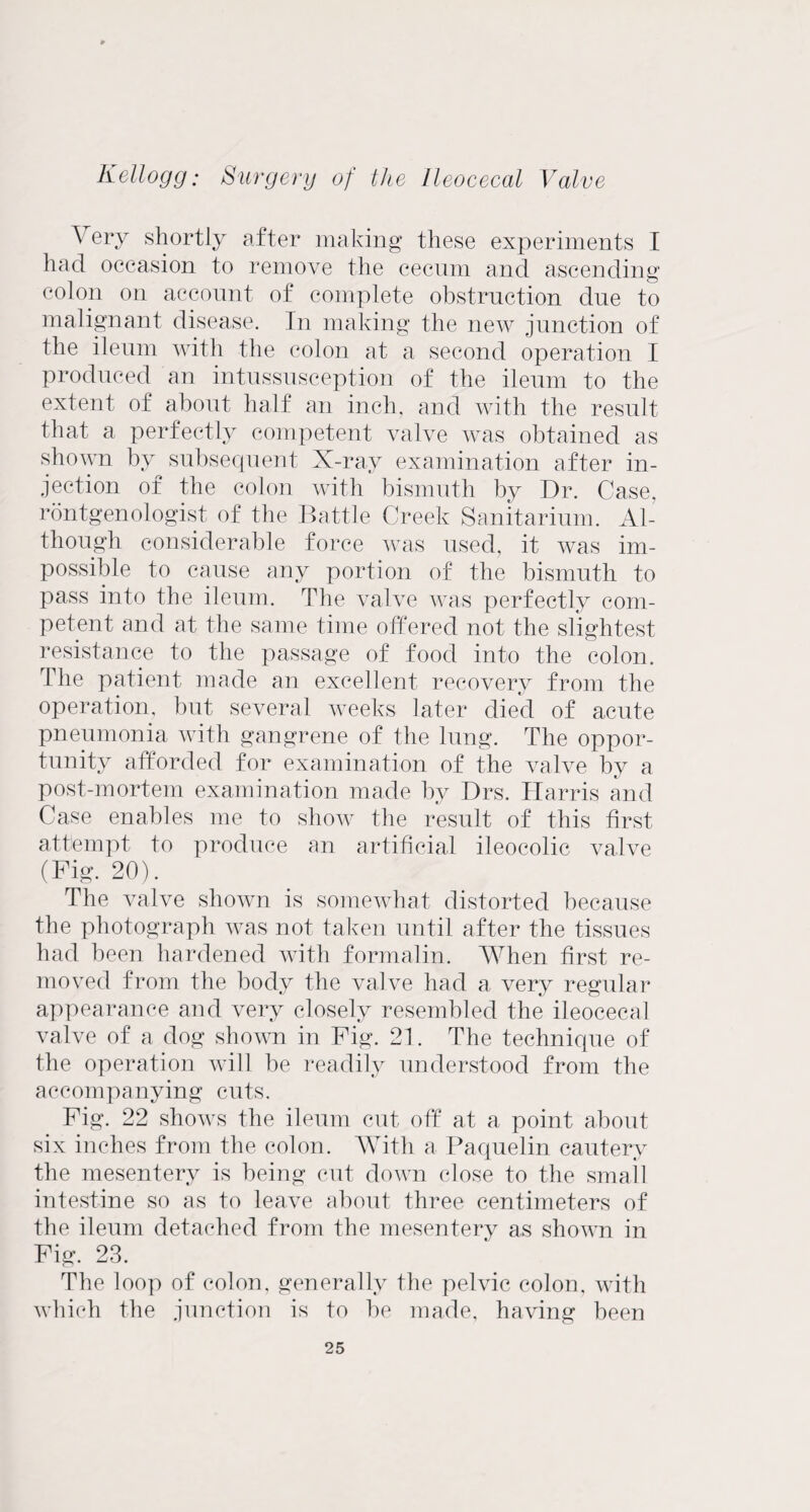 \ ery shortly after making these experiments I had occasion to remove the cecum and ascending colon on account of complete obstruction due to malignant disease. In making the new junction of the ileum with the colon at a second operation I produced an intussusception of the ileum to the extent of about half an inch, and with the result that a perfectly competent valve was obtained as shown by subsequent X-ray examination after in¬ jection of the colon with bismuth by Dr. Case, rontgenologist of the Battle Creek Sanitarium. Al¬ though considerable force was used, it was im¬ possible to cause any portion of the bismuth to pass into the ileum. The valve was perfectly com¬ petent and at the same time offered not the slightest resistance to the passage of food into the colon. The patient made an excellent recovery from the operation, but several weeks later died of acute pneumonia with gangrene of the lung. The oppor¬ tunity afforded for examination of the valve by a post-mortem examination made by Drs. Harris and Case enables me to show the result of this first attempt to produce an artificial ileocolic valve (Pig. 20). The valve shown is somewhat distorted because the photograph was not taken until after the tissues had been hardened with formalin. When first re¬ moved from the body the valve had a very regular appearance and very closely resembled the ileocecal valve of a dog shown in Fig. 21. The technique of the operation will be readily understood from the accompanying cuts. Pig. 22 shows the ileum cut off at a point about six inches from the colon. With a Paquelin cautery the mesentery is being cut down close to the small intestine so as to leave about three centimeters of the ileum detached from the mesentery as shown in Pig. 23. The loop of colon, generally the pelvic colon, with which the junction is to be made, having been