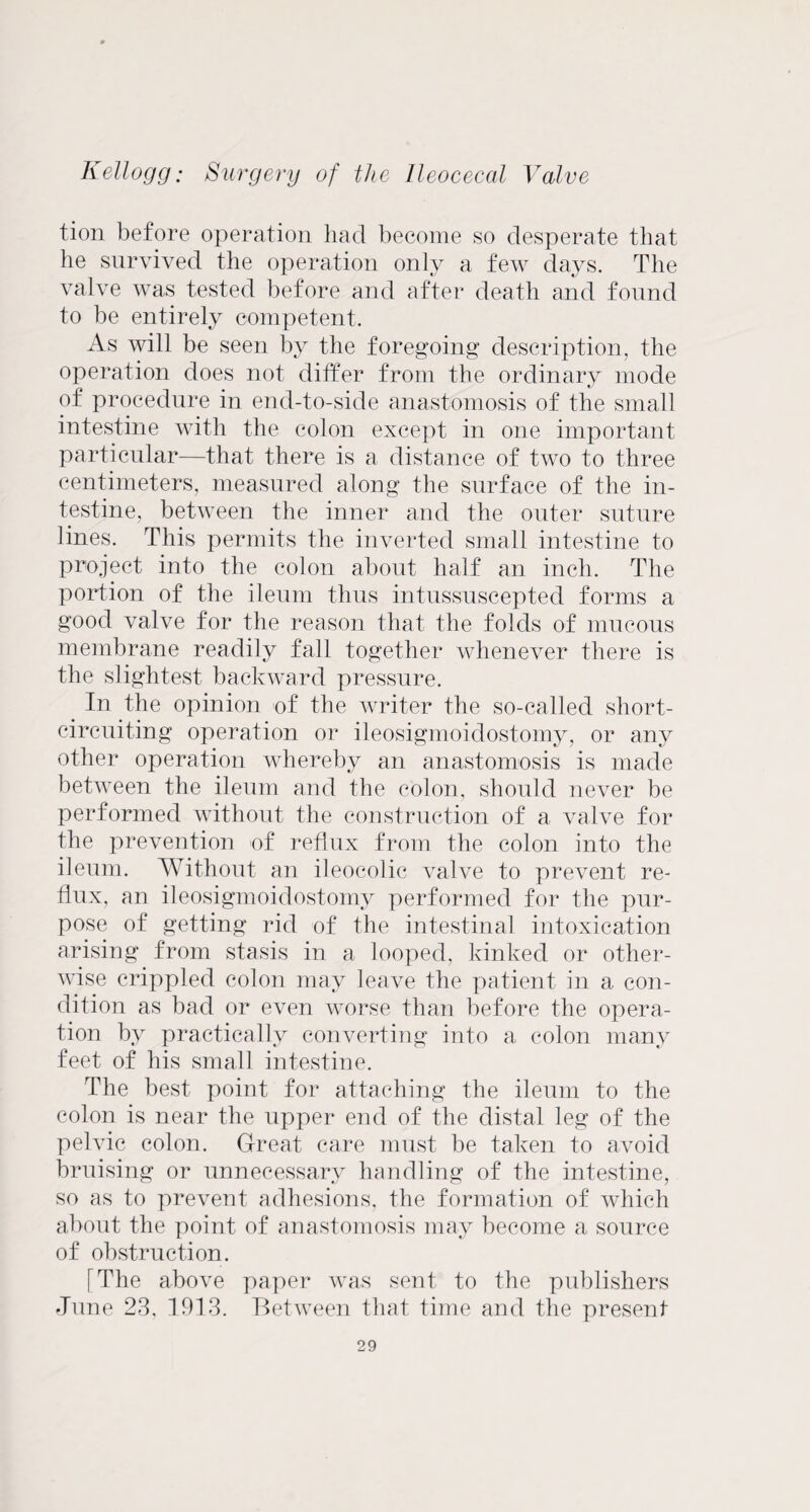 tion before operation had become so desperate that he survived the operation only a few days. The valve was tested before and after death and found to be entirely competent. As will be seen by the foregoing description, the operation does not differ from the ordinary mode of procedure in end-to-side anastomosis of the small intestine with the colon except in one important particular—that there is a distance of two to three centimeters, measured along the surface of the in¬ testine, between the inner and the outer suture lines. This permits the inverted small intestine to project into the colon about half an inch. The portion of the ileum thus intussuscepted forms a good valve for the reason that the folds of mucous membrane readily fall together whenever there is the slightest backward pressure. In the opinion of the writer the so-called short- circuiting operation or ileosigmoidostomy, or any other operation whereby an anastomosis is made between the ileum and the colon, should never be performed without the construction of a valve for the prevention of reflux from the colon into the ileum. Without an ileocolic valve to prevent re¬ flux, an ileosigmoidostomy performed for the pur¬ pose of getting rid of the intestinal intoxication arising from stasis in a looped, kinked or other¬ wise crippled colon may leave the patient in a con¬ dition as bad or even worse than before the opera¬ tion by practically converting into a colon many feet of his small intestine. The best point for attaching the ileum to the colon is near the upper end of the distal leg of the pelvic colon. Great care must be taken to avoid bruising or unnecessary handling of the intestine, so as to prevent adhesions, the formation of which about the point of anastomosis may become a source of obstruction. I The above paper was sent to the publishers •Tune 23, 1913. Between that time and the present