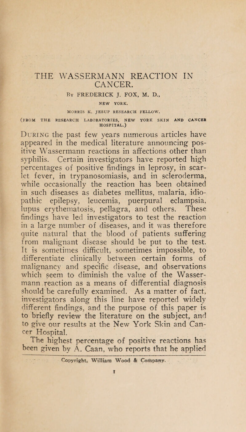 THE WASSERMANN REACTION IN CANCER. Ry FREDERICK J. FOX, M. D., NEW YORK. MORRIS K. JESUP RESEARCH FELLOW. (FROM THE RESEARCH LABORATORIES, NEW YORK SKIN AND CANCER HOSPITAL.) During the past few years numerous articles have appeared in the medical literature announcing pos¬ itive Wassermann reactions in affections other than syphilis. Certain investigators have reported high percentages of positive findings in leprosy, in scar¬ let fever, in trypanosomiasis, and in scleroderma, while occasionally the reaction has been obtained in such diseases as diabetes mellitus, malaria, idio¬ pathic epilepsy, leucemia, puerpur-al eclampsia, lupus erythematosis, pellagra, and others. These findings have led investigators to test the reaction in a large number of diseases, and it was therefore quite natural that the blood of patients suffering from malignant disease should be put to the test. It is sometimes difficult, sometimes impossible, to differentiate clinically between certain forms of malignancy and specific disease, and observations which seem to diminish the value of the Wasser¬ mann reaction as a means of differential diagnosis should be carefully examined. As a matter of fact, investigators along this line have reported widely different findings, and the purpose of this paper is to briefly review the literature on the subject, and to give our results at the New York Skin and Can¬ cer Hospital. The highest percentage of positive reactions has been given by A. Caan, who reports that he applied Copyright, William Wood & Company.