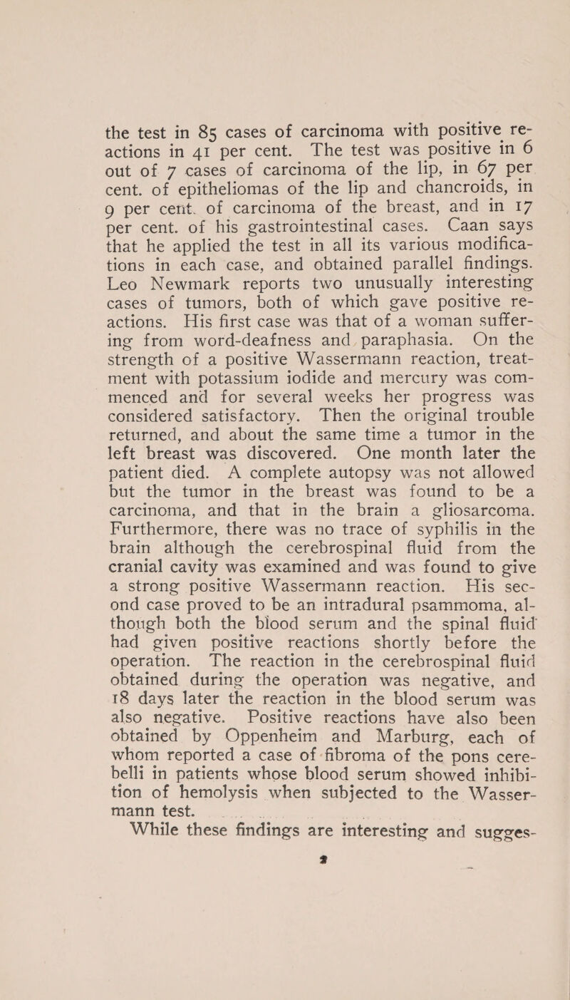 the test in 85 cases of carcinoma with positive re¬ actions in 41 per cent. The test was positive in 6 out of 7 cases of carcinoma of the lip, in 67 per cent, of epitheliomas of the lip and chancroids, in 9 per cent, of carcinoma of the breast, and in 17 per cent, of his gastrointestinal cases. Caan says that he applied the test in all its various modifica¬ tions in each case, and obtained parallel findings. Leo Newmark reports two unusually interesting cases of tumors, both of which gave positive re¬ actions. His first case was that of a woman suffer¬ ing from word-deafness and paraphasia. On the strength of a positive Wassermann reaction, treat¬ ment with potassium iodide and mercury was com¬ menced and for several weeks her progress was considered satisfactory. Then the original trouble returned, and about the same time a tumor in the left breast was discovered. One month later the patient died. A complete autopsy was not allowed but the tumor in the breast was found to be a carcinoma, and that in the brain a gliosarcoma. Furthermore, there was no trace of syphilis in the brain although the cerebrospinal fluid from the cranial cavity was examined and was found to give a strong positive Wassermann reaction. His sec¬ ond case proved to be an intradural psammoma, al¬ though both the blood serum and the spinal fluid' had given positive reactions shortly before the operation. The reaction in the cerebrospinal fluid obtained during the operation was negative, and 18 days later the reaction in the blood serum was also negative. Positive reactions have also been obtained by Oppenheim and Marburg, each of whom reported a case of fibroma of the pons cere- belli in patients whose blood serum showed inhibi¬ tion of hemolysis when subjected to the Wasser¬ mann test. While these findings are interesting and sugges- 9