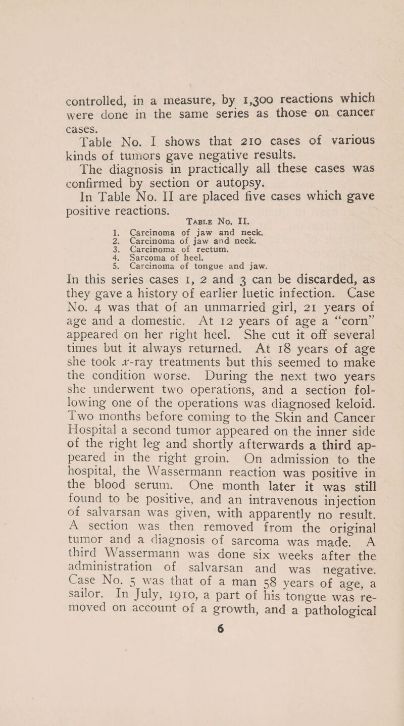 controlled, in a measure, by 1,300 reactions which were clone in the same series as those on cancer cases. Table No. I shows that 210 cases of various kinds of tumors gave negative results. The diagnosis in practically all these cases was confirmed by section or autopsy. In Table No. II are placed five cases which gave positive reactions. Table No. II. 1. Carcinoma of jaw and neck. 2. Carcinoma of jaw and neck. 3. Carcinoma of rectum. 4. Sarcoma of heel. 5. Carcinoma of tongue and jaw. In this series cases 1, 2 and 3 can be discarded, as they gave a history of earlier luetic infection. Case No. 4 was that of an unmarried girl, 21 years of age and a domestic. At 12 years of age a “corn appeared on her right heel. She cut it off several times but it always returned. At 18 years of age she took x-ray treatments but this seemed to make the condition worse. During the next two years she underwent two operations, and a section fol¬ lowing one of the operations was diagnosed keloid. Two months before coming to the Skin and Cancer Hospital a second tumor appeared on the inner side of the right leg and shortly afterwards a third ap¬ peared in the right groin. On admission to the hospital, the Wassermann reaction was positive in the blood serum. One month later it was still found to be positive, and an intravenous injection of salvarsan was given, with apparently no result. A section was then removed from the original tumor and a diagnosis of sarcoma was made. A third \\ assermann was done six weeks after the administration of salvarsan and was negative. Case No. 5 was that of a man 58 years of age, a sailor. In July, 1910, a part of his tongue was re¬ moved on account of a growth, and a pathological