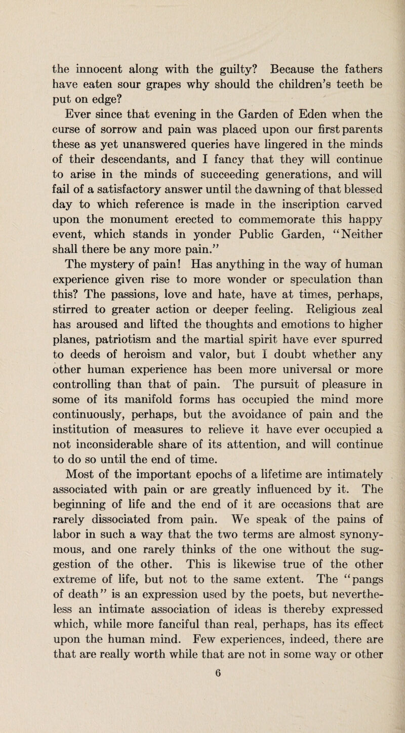 the innocent along with the guilty? Because the fathers have eaten sour grapes why should the children’s teeth be put on edge? Ever since that evening in the Garden of Eden when the curse of sorrow and pain was placed upon our first parents these as yet unanswered queries have lingered in the minds of their descendants, and I fancy that they will continue to arise in the minds of succeeding generations, and will fail of a satisfactory answer until the dawning of that blessed day to which reference is made in the inscription carved upon the monument erected to commemorate this happy event, which stands in yonder Public Garden, “Neither shall there be any more pain/’ The mystery of pain! Has anything in the way of human experience given rise to more wonder or speculation than this? The passions, love and hate, have at times, perhaps, stirred to greater action or deeper feeling. Religious zeal has aroused and lifted the thoughts and emotions to higher planes, patriotism and the martial spirit have ever spurred to deeds of heroism and valor, but I doubt whether any other human experience has been more universal or more controlling than that of pain. The pursuit of pleasure in some of its manifold forms has occupied the mind more continuously, perhaps, but the avoidance of pain and the institution of measures to relieve it have ever occupied a not inconsiderable share of its attention, and will continue to do so until the end of time. Most of the important epochs of a lifetime are intimately associated with pain or are greatly influenced by it. The beginning of life and the end of it are occasions that are rarely dissociated from pain. We speak of the pains of labor in such a way that the two terms are almost synony¬ mous, and one rarely thinks of the one without the sug¬ gestion of the other. This is likewise true of the other extreme of life, but not to the same extent. The “pangs of death” is an expression used by the poets, but neverthe¬ less an intimate association of ideas is thereby expressed which, while more fanciful than real, perhaps, has its effect upon the human mind. Few experiences, indeed, there are that are really worth while that are not in some way or other