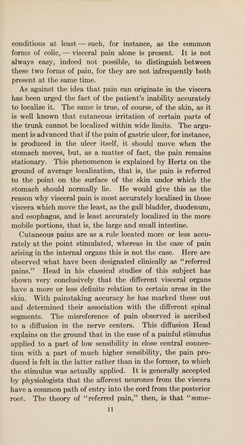 conditions at least — such, for instance, as the common forms of colic, — visceral pain alone is present. It is not always easy, indeed not possible, to distinguish between these two forms of pain, for they are not infrequently both present at the same time. As against the idea that pain can originate in the viscera has been urged the fact of the patient’s inability accurately to localize it. The same is true, of course, of the skin, as it is w^ell known that cutaneous irritation of certain parts of the trunk cannot be localized within wide limits. The argu¬ ment is advanced that if the pain of gastric ulcer, for instance, is produced in the ulcer itself, it should move when the stomach moves, but, as a matter of fact, the pain remains stationary. This phenomenon is explained by Hertz on the ground of average localization, that is, the pain is referred to the point on the surface of the skin under which the stomach should normally lie. He would give this as the reason why visceral pain is most accurately localized in those viscera which move the least, as the gall bladder, duodenum, and esophagus, and is least accurately localized in the more mobile portions, that is, the large and small intestine. Cutaneous pains are as a rule located more or less accu¬ rately at the point stimulated, whereas in the case of pain arising in the internal organs this is not the case. Here are observed what have been designated clinically as “ referred pains.” Head in his classical studies of this subject has shown very conclusively that the different visceral organs have a more or less definite relation to certain areas in the skin. With painstaking accuracy he has marked these out and determined their association with the different spinal segments. The misreference of pain observed is ascribed to a diffusion in the nerve centers. This diffusion Head explains on the ground that in the case of a painful stimulus applied to a part of low sensibility in close central connec¬ tion with a part of much higher sensibility, the pain pro¬ duced is felt in the latter rather than in the former, to which the stimulus was actually applied. It is generally accepted by physiologists that the afferent neurones from the viscera have a common path of entry into the cord from the posterior root. The theory of “ referred pain,” then, is that “some-