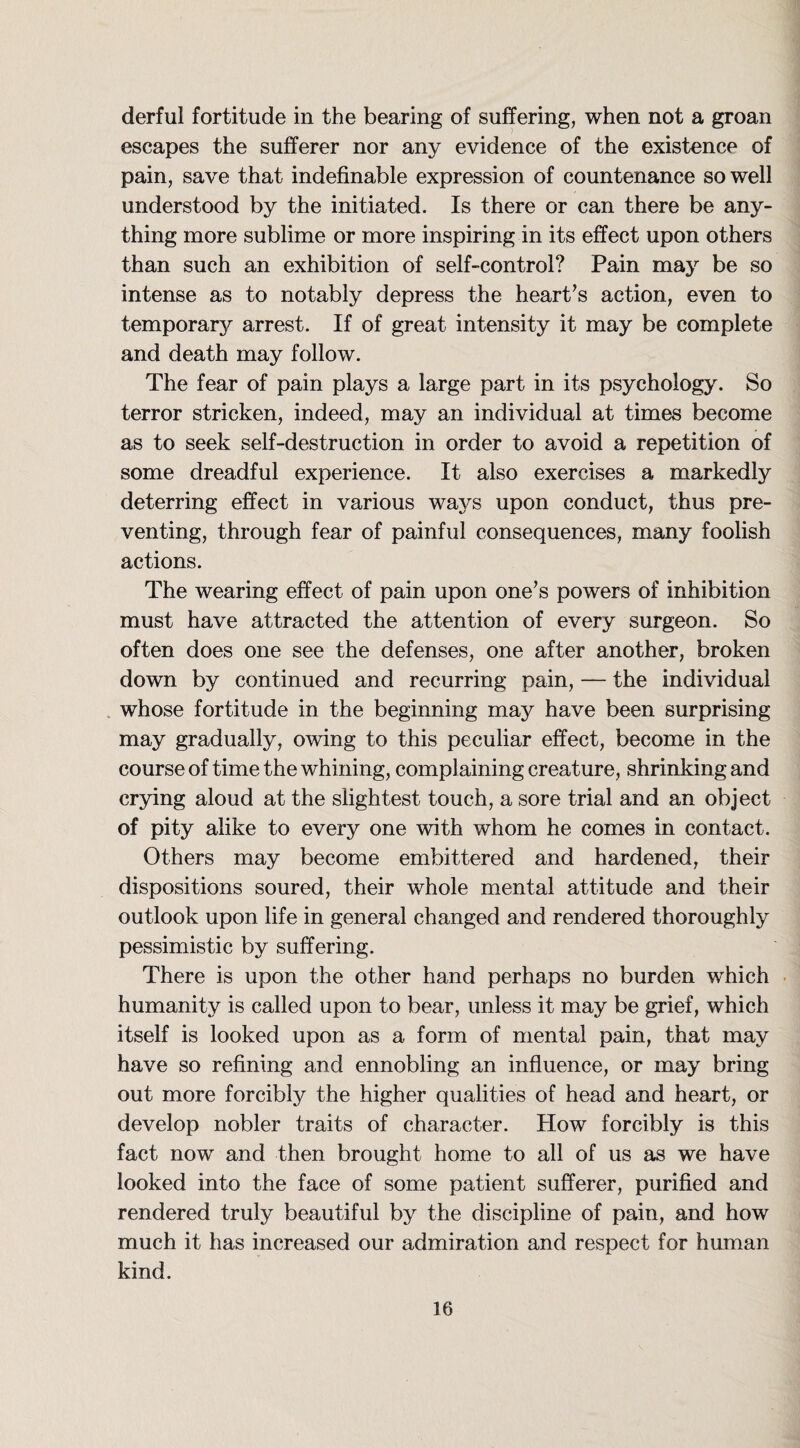 derful fortitude in the bearing of suffering, when not a groan escapes the sufferer nor any evidence of the existence of pain, save that indefinable expression of countenance so well understood by the initiated. Is there or can there be any¬ thing more sublime or more inspiring in its effect upon others than such an exhibition of self-control? Pain may be so intense as to notably depress the heart’s action, even to temporary arrest. If of great intensity it may be complete and death may follow. The fear of pain plays a large part in its psychology. So terror stricken, indeed, may an individual at times become as to seek self-destruction in order to avoid a repetition of some dreadful experience. It also exercises a markedly deterring effect in various ways upon conduct, thus pre¬ venting, through fear of painful consequences, many foolish actions. The wearing effect of pain upon one’s powers of inhibition must have attracted the attention of every surgeon. So often does one see the defenses, one after another, broken down by continued and recurring pain, — the individual whose fortitude in the beginning may have been surprising may gradually, owing to this peculiar effect, become in the course of time the whining, complaining creature, shrinking and crying aloud at the slightest touch, a sore trial and an object of pity alike to every one with whom he comes in contact. Others may become embittered and hardened, their dispositions soured, their whole mental attitude and their outlook upon life in general changed and rendered thoroughly pessimistic by suffering. There is upon the other hand perhaps no burden which humanity is called upon to bear, unless it may be grief, which itself is looked upon as a form of mental pain, that may have so refining and ennobling an influence, or may bring out more forcibly the higher qualities of head and heart, or develop nobler traits of character. How forcibly is this fact now and then brought home to all of us as we have looked into the face of some patient sufferer, purified and rendered truly beautiful by the discipline of pain, and how much it has increased our admiration and respect for human kind.