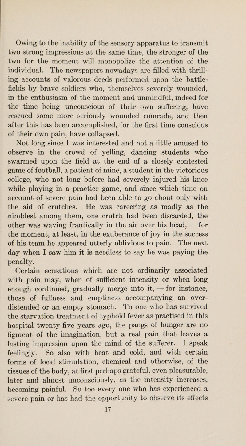 Owing to the inability of the sensory apparatus to transmit two strong impressions at the same time, the stronger of the two for the moment will monopolize the attention of the individual. The newspapers nowadays are filled with thrill¬ ing accounts of valorous deeds performed upon the battle¬ fields by brave soldiers who, themselves severely wounded, in the enthusiasm of the moment and unmindful, indeed for the time being unconscious of their own suffering, have rescued some more seriously wounded comrade, and then after this has been accomplished, for the first time conscious of their own pain, have collapsed. Not long since I was interested and not a little amused to observe in the crowd of yelling, dancing students who swarmed upon the field at the end of a closely contested game of football, a patient of mine, a student in the victorious college, who not long before had severely injured his knee while playing in a practice game, and since which time on account of severe pain had been able to go about only with the aid of crutches. He was careering as madly as the nimblest among them, one crutch had been discarded, the other was waving frantically in the air over his head, — for the moment, at least, in the exuberance of joy in the success of his team he appeared utterly oblivious to pain. The next day when I saw him it is needless to say he was paying the penalty. Certain sensations which are not ordinarily associated with pain may, when of sufficient intensity or when long enough continued, gradually merge into it, — for instance, those of fullness and emptiness accompanying an over¬ distended or an empty stomach. To one who has survived the starvation treatment of typhoid fever as practised in this hospital twenty-five years ago, the pangs of hunger are no figment of the imagination, but a real pain that leaves a lasting impression upon the mind of the sufferer. I speak feelingly. So also with heat and cold, and with certain forms of local stimulation, chemical and otherwise, of the tissues of the body, at first perhaps grateful, even pleasurable, later and almost unconsciously, as the intensity increases, becoming painful. So too every one wrho has experienced a severe pain or has had the opportunity to observe its effects