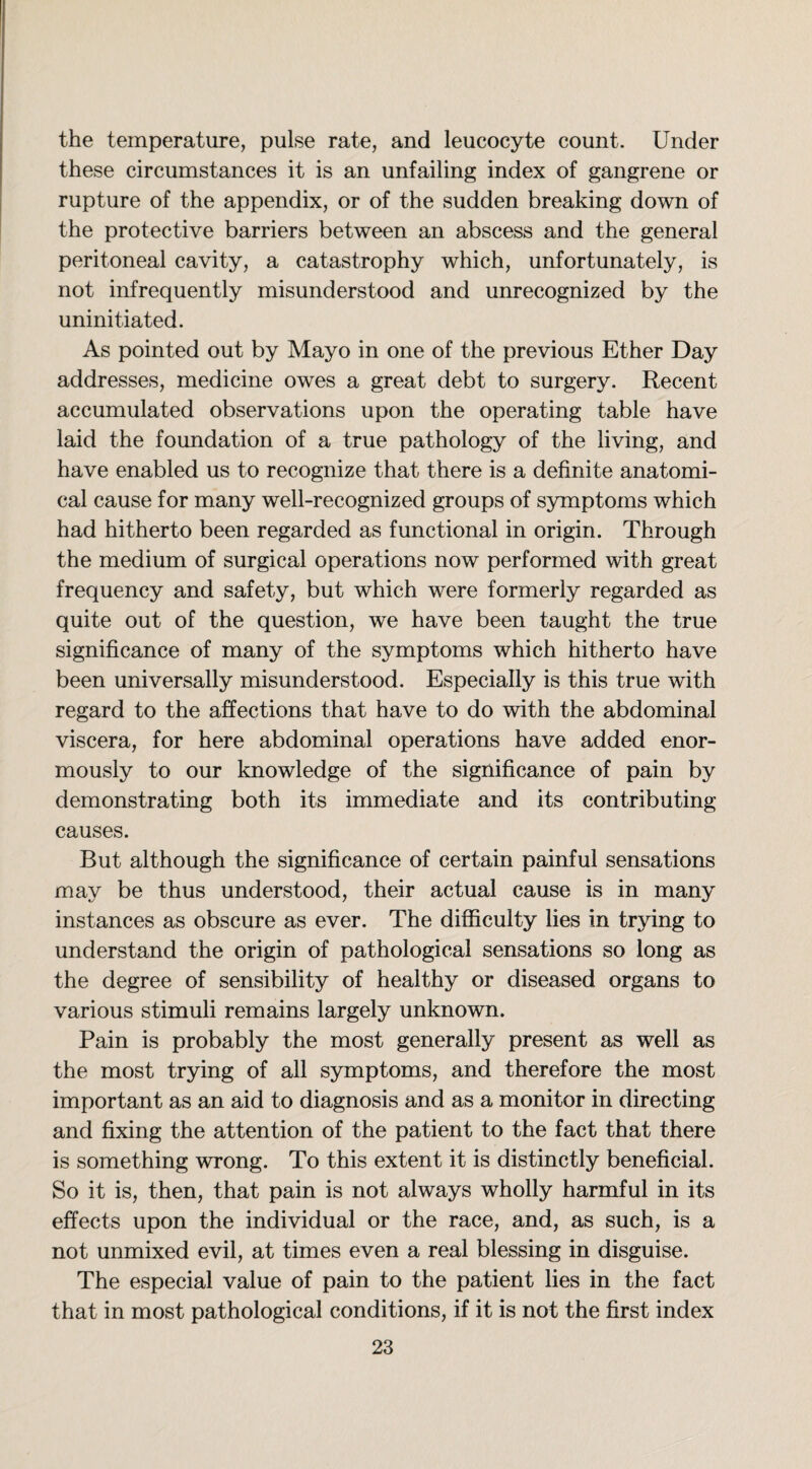 the temperature, pulse rate, and leucocyte count. Under these circumstances it is an unfailing index of gangrene or rupture of the appendix, or of the sudden breaking down of the protective barriers between an abscess and the general peritoneal cavity, a catastrophy which, unfortunately, is not infrequently misunderstood and unrecognized by the uninitiated. As pointed out by Mayo in one of the previous Ether Day addresses, medicine owes a great debt to surgery. Recent accumulated observations upon the operating table have laid the foundation of a true pathology of the living, and have enabled us to recognize that there is a definite anatomi¬ cal cause for many well-recognized groups of symptoms which had hitherto been regarded as functional in origin. Through the medium of surgical operations now performed with great frequency and safety, but which were formerly regarded as quite out of the question, we have been taught the true significance of many of the symptoms which hitherto have been universally misunderstood. Especially is this true with regard to the affections that have to do with the abdominal viscera, for here abdominal operations have added enor¬ mously to our knowledge of the significance of pain by demonstrating both its immediate and its contributing causes. But although the significance of certain painful sensations may be thus understood, their actual cause is in many instances as obscure as ever. The difficulty lies in trying to understand the origin of pathological sensations so long as the degree of sensibility of healthy or diseased organs to various stimuli remains largely unknown. Pain is probably the most generally present as well as the most trying of all symptoms, and therefore the most important as an aid to diagnosis and as a monitor in directing and fixing the attention of the patient to the fact that there is something wrong. To this extent it is distinctly beneficial. So it is, then, that pain is not always wholly harmful in its effects upon the individual or the race, and, as such, is a not unmixed evil, at times even a real blessing in disguise. The especial value of pain to the patient lies in the fact that in most pathological conditions, if it is not the first index