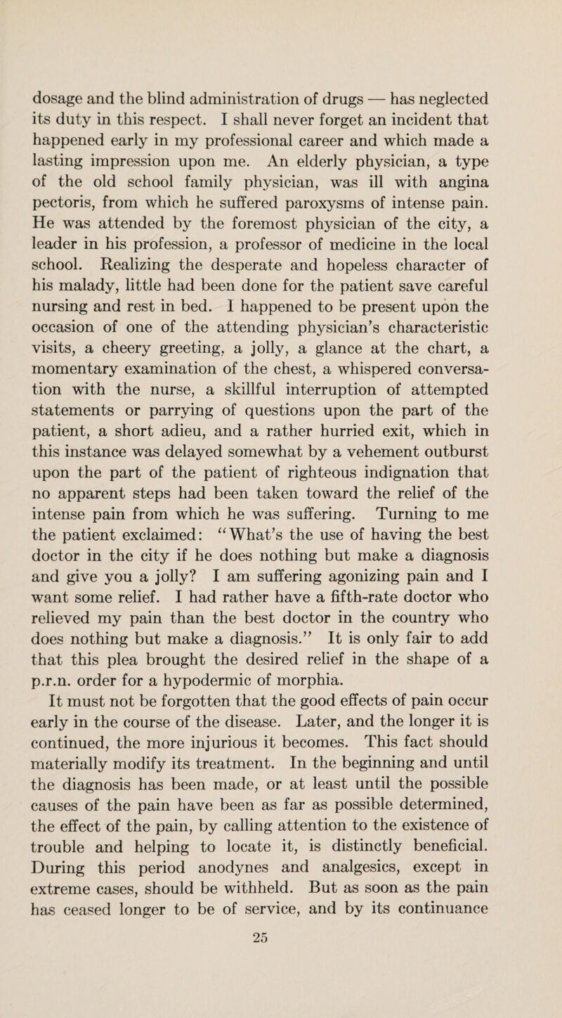 dosage and the blind administration of drugs — has neglected its duty in this respect. I shall never forget an incident that happened early in my professional career and which made a lasting impression upon me. An elderly physician, a type of the old school family physician, was ill with angina pectoris, from which he suffered paroxysms of intense pain. He was attended by the foremost physician of the city, a leader in his profession, a professor of medicine in the local school. Realizing the desperate and hopeless character of his malady, little had been done for the patient save careful nursing and rest in bed. 1 happened to be present upon the occasion of one of the attending physician’s characteristic visits, a cheery greeting, a jolly, a glance at the chart, a momentary examination of the chest, a whispered conversa¬ tion with the nurse, a skillful interruption of attempted statements or parrying of questions upon the part of the patient, a short adieu, and a rather hurried exit, which in this instance was delayed somewhat by a vehement outburst upon the part of the patient of righteous indignation that no apparent steps had been taken toward the relief of the intense pain from which he was suffering. Turning to me the patient exclaimed: “What’s the use of having the best doctor in the city if he does nothing but make a diagnosis and give you a jolly? I am suffering agonizing pain and I want some relief. I had rather have a fifth-rate doctor who relieved my pain than the best doctor in the country who does nothing but make a diagnosis.” It is only fair to add that this plea brought the desired relief in the shape of a p.r.n. order for a hypodermic of morphia. It must not be forgotten that the good effects of pain occur early in the course of the disease. Later, and the longer it is continued, the more injurious it becomes. This fact should materially modify its treatment. In the beginning and until the diagnosis has been made, or at least until the possible causes of the pain have been as far as possible determined, the effect of the pain, by calling attention to the existence of trouble and helping to locate it, is distinctly beneficial. During this period anodynes and analgesics, except in extreme cases, should be withheld. But as soon as the pain has ceased longer to be of service, and by its continuance