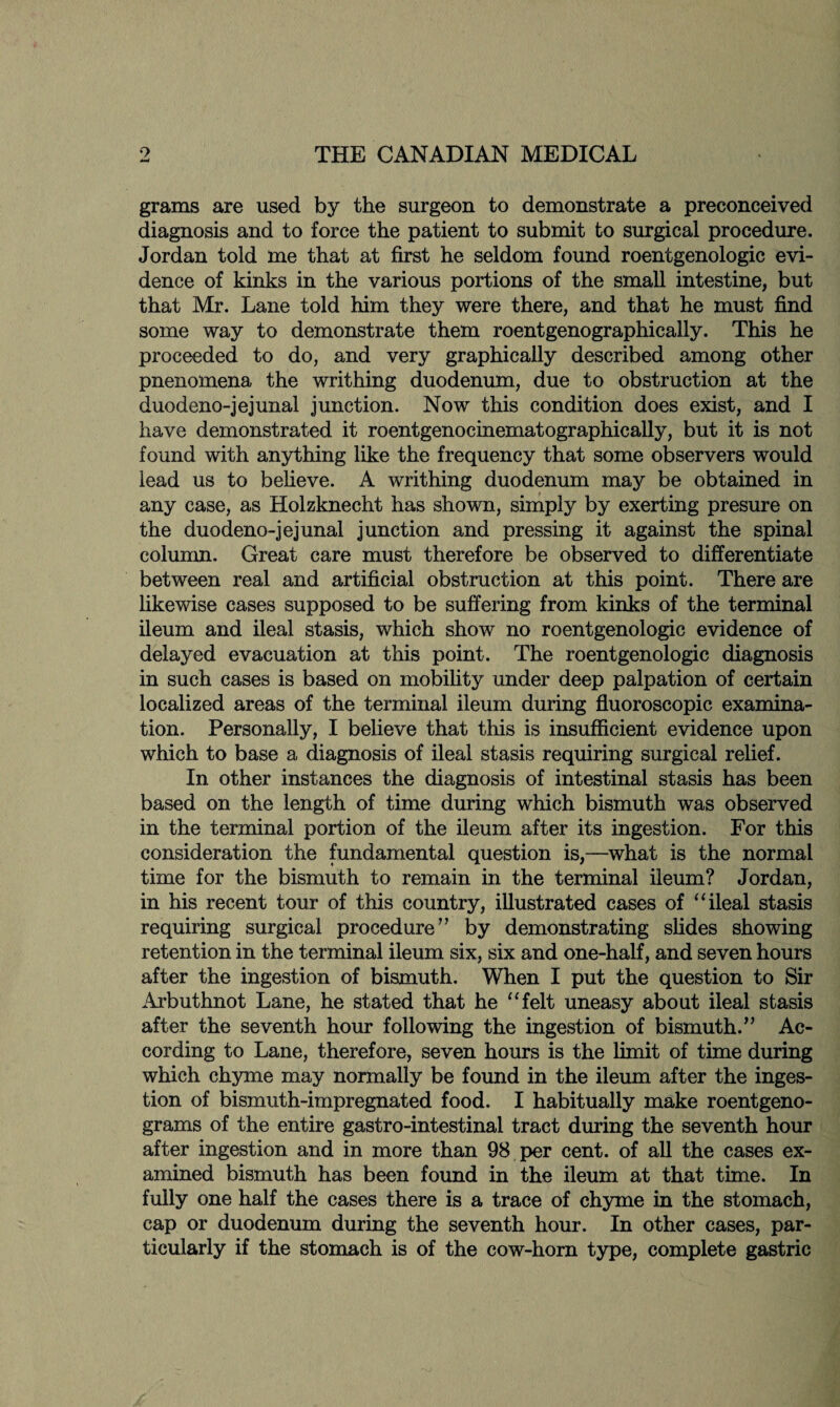 9 w THE CANADIAN MEDICAL grams are used by the surgeon to demonstrate a preconceived diagnosis and to force the patient to submit to surgical procedure. Jordan told me that at first he seldom found roentgenologic evi¬ dence of kinks in the various portions of the small intestine, but that Mr. Lane told him they were there, and that he must find some way to demonstrate them roentgenographically. This he proceeded to do, and very graphically described among other pnenomena the writhing duodenum, due to obstruction at the duodeno-jejunal junction. Now this condition does exist, and I have demonstrated it roentgenocinematographically, but it is not found with anything like the frequency that some observers would lead us to believe. A writhing duodenum may be obtained in any case, as Holzknecht has shown, simply by exerting presure on the duodeno-jejunal junction and pressing it against the spinal column. Great care must therefore be observed to differentiate between real and artificial obstruction at this point. There are likewise cases supposed to be suffering from kinks of the terminal ileum and ileal stasis, which show no roentgenologic evidence of delayed evacuation at this point. The roentgenologic diagnosis in such cases is based on mobility under deep palpation of certain localized areas of the terminal ileum during fluoroscopic examina¬ tion. Personally, I believe that this is insufficient evidence upon which to base a diagnosis of ileal stasis requiring surgical relief. In other instances the diagnosis of intestinal stasis has been based on the length of time during which bismuth was observed in the terminal portion of the ileum after its ingestion. For this consideration the fundamental question is,—what is the normal time for the bismuth to remain in the terminal ileum? Jordan, in his recent tour of this country, illustrated cases of “ ileal stasis requiring surgical procedure ” by demonstrating slides showing retention in the terminal ileum six, six and one-half, and seven hours after the ingestion of bismuth. When I put the question to Sir Arbuthnot Lane, he stated that he “felt uneasy about ileal stasis after the seventh hour following the ingestion of bismuth.” Ac¬ cording to Lane, therefore, seven hours is the limit of time during which chyme may normally be found in the ileum after the inges¬ tion of bismuth-impregnated food. I habitually make roentgeno¬ grams of the entire gastro-intestinal tract during the seventh hour after ingestion and in more than 98 per cent, of all the cases ex¬ amined bismuth has been found in the ileum at that time. In fully one half the cases there is a trace of chyme in the stomach, cap or duodenum during the seventh hour. In other cases, par¬ ticularly if the stomach is of the cow-horn type, complete gastric