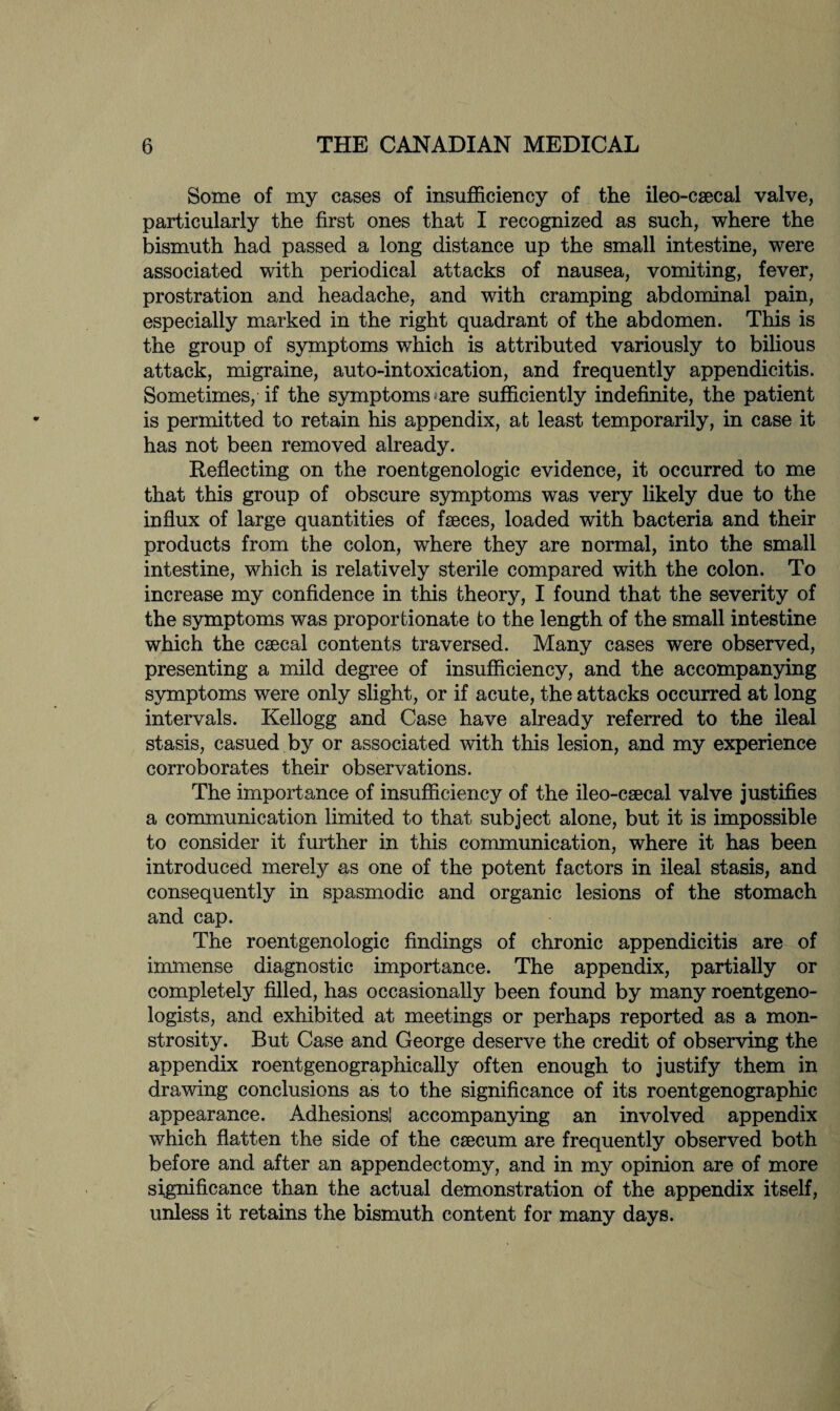 Some of my cases of insufficiency of the ileo-csecal valve, particularly the first ones that I recognized as such, where the bismuth had passed a long distance up the small intestine, were associated with periodical attacks of nausea, vomiting, fever, prostration and headache, and with cramping abdominal pain, especially marked in the right quadrant of the abdomen. This is the group of symptoms which is attributed variously to bilious attack, migraine, auto-intoxication, and frequently appendicitis. Sometimes, if the symptoms are sufficiently indefinite, the patient is permitted to retain his appendix, at least temporarily, in case it has not been removed already. Reflecting on the roentgenologic evidence, it occurred to me that this group of obscure symptoms was very likely due to the influx of large quantities of fseces, loaded with bacteria and their products from the colon, where they are normal, into the small intestine, which is relatively sterile compared with the colon. To increase my confidence in this theory, I found that the severity of the symptoms was proportionate to the length of the small intestine which the caeca! contents traversed. Many cases were observed, presenting a mild degree of insufficiency, and the accompanying symptoms were only slight, or if acute, the attacks occurred at long intervals. Kellogg and Case have already referred to the ileal stasis, casued by or associated with this lesion, and my experience corroborates their observations. The importance of insufficiency of the ileo-csecal valve justifies a communication limited to that subject alone, but it is impossible to consider it further in this communication, where it has been introduced merely as one of the potent factors in ileal stasis, and consequently in spasmodic and organic lesions of the stomach and cap. The roentgenologic findings of chronic appendicitis are of immense diagnostic importance. The appendix, partially or completely filled, has occasionally been found by many roentgeno¬ logists, and exhibited at meetings or perhaps reported as a mon¬ strosity. But Case and George deserve the credit of observing the appendix roentgenographically often enough to justify them in drawing conclusions as to the significance of its roentgenographic appearance. Adhesions] accompanying an involved appendix which flatten the side of the caecum are frequently observed both before and after an appendectomy, and in my opinion are of more significance than the actual demonstration of the appendix itself, unless it retains the bismuth content for many days.