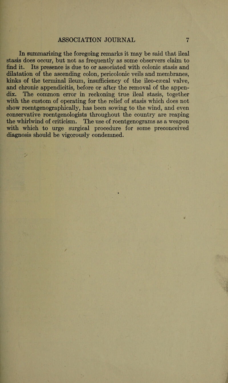 In summarizing the foregoing remarks it may be said that ileal stasis does occur, but not as frequently as some observers claim to find it. Its presence is due to or associated with colonic stasis and dilatation of the ascending colon, pericolonic veils and membranes, kinks of the terminal ileum, insufficiency of the ileo-csecal valve, and chronic appendicitis, before or after the removal of the appen¬ dix. The common error in reckoning true ileal stasis, together with the custom of operating for the relief of stasis which does not show roentgenographically, has been sowing to the wind, and even conservative roentgenologists throughout the country are reaping the whirlwind of criticism. The use of roentgenograms as a weapon with which to urge surgical procedure for some preconceived diagnosis should be vigorously condemned.