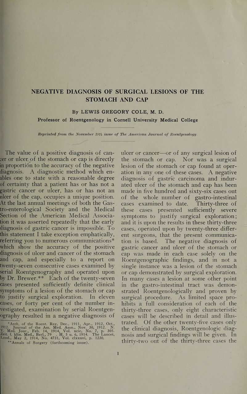 STOMACH AND CAP By LEWIS GREGORY COLE, M. D. Professor of Roentgenology in Cornell University Medical College Reprinted from the November 191b issue of The American Journal of Roentgenology The value of a positive diagnosis of can¬ cer or ulcer of the stomach or cap is directly in proportion to the accuracy of the negative diagnosis. A diagnostic method which en¬ ables one to state with a reasonable degree of certainty that a patient has or has not a gastric cancer or ulcer, has or has not an ulcer of the cap, occupies a unique position. At the last annual meetings of both the Gas- tro-enterological Society and the Medical Section of the American Medical Associa¬ tion it was asserted repeatedly that the early diagnosis of gastric cancer is impossible. To this statement I take exception emphatically, referring you to numerous communications* which show the accuracy of the positive diagnosis of ulcer and cancer of the stomach and cap, and especially to a report on twenty-seven consecutive cases examined by serial Roentgenography and operated upon by Dr. Brewer.** Each of the twenty-seven cases presented sufficiently definite clinical symptoms of a lesion of the stomach or cap to justify surgical exploration. In eleven cases, or forty per cent of the number in¬ vestigated, examination by serial Roentgen¬ ography resulted in a negative diagnosis of *Arch. of the Roent. Ray, Dec., 1911, Apr., 1912, Oct., 1912. Journal of the Am. Med. Assn., Nov. 30, 1912. N. V Med. Jour., Feb. 14, 1914, Vol. xcic, No. 7, p. 305. Zeit. f. klin. Med., Berl., 79 . H. 5 u. 6, 1914. The Lancet, hond., May 2, 1914, No. 4731, Vol. clxxxvi, p. 1230. **Annals of Surgery (forthcoming issue). ulcer or cancer—or of any surgical lesion of the stomach or cap. Nor was a surgical lesion of the stomach or cap found at oper¬ ation in any one of these cases. A negative diagnosis of gastric carcinoma and indur¬ ated ulcer of the stomach and cap has been made in five hundred and sixty-six cases out of the whole number of gastro-intestinal cases examined to date. Thirty-three of these cases presented sufficiently severe symptoms to justify surgical exploration; and it is upon the results in these thirty-three cases, operated upon by twenty-three differ¬ ent surgeons, that the present communica¬ tion is based. The negative diagnosis of gastric cancer and ulcer of the stomach or cap was made in each case solely on the Roentgenographic findings, and in not a single instance was a lesion of the stomach or cap demonstrated by surgical exploration. In many cases a lesion at some other point in the gastro-intestinal tract was demon¬ strated Roentgenologically and proven by surgical procedure. As limited space pro¬ hibits a full consideration of each of the thirty-three cases, only eight characteristic cases will be described in detail and illus¬ trated. Of the other twenty-five cases only the clinical diagnosis, Roentgenologic diag¬ nosis and surgical findings will be given. In thirty-two out of the thirty-three cases the l